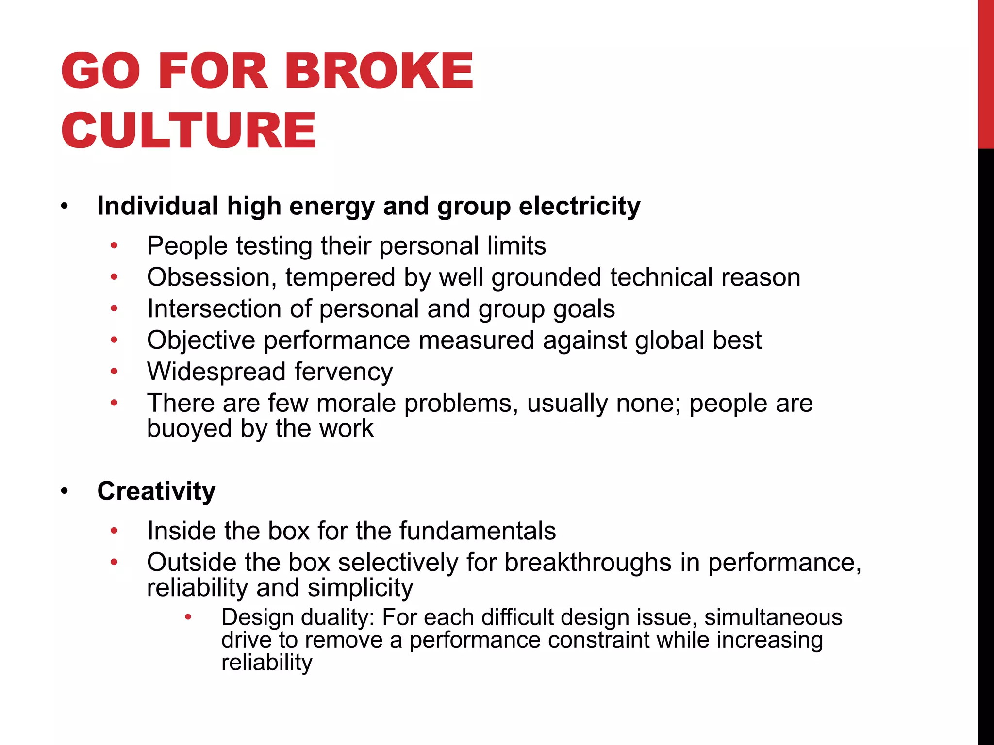GO FOR BROKE
CULTURE
• Individual high energy and group electricity
• People testing their personal limits
• Obsession, tempered by well grounded technical reason
• Intersection of personal and group goals
• Objective performance measured against global best
• Widespread fervency
• There are few morale problems, usually none; people are
buoyed by the work
• Creativity
• Inside the box for the fundamentals
• Outside the box selectively for breakthroughs in performance,
reliability and simplicity
• Design duality: For each difficult design issue, simultaneous
drive to remove a performance constraint while increasing
reliability
 