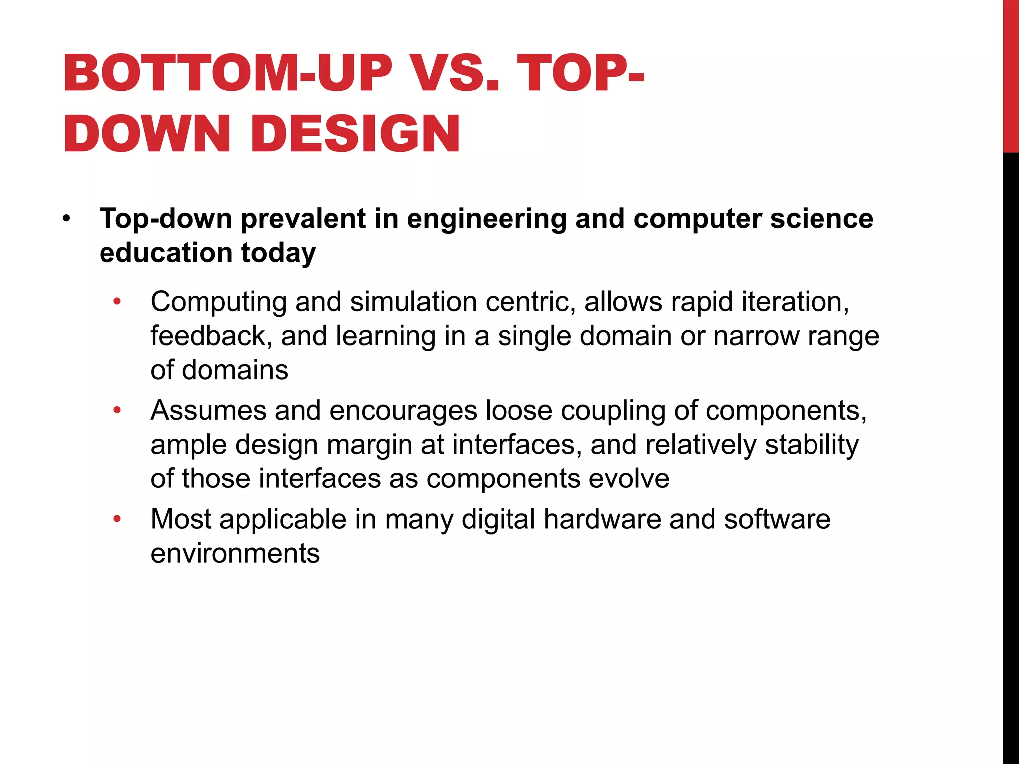 BOTTOM-UP VS. TOP-
DOWN DESIGN
• Top-down prevalent in engineering and computer science
education today
• Computing and simulation centric, allows rapid iteration,
feedback, and learning in a single domain or narrow range
of domains
• Assumes and encourages loose coupling of components,
ample design margin at interfaces, and relatively stability
of those interfaces as components evolve
• Most applicable in many digital hardware and software
environments
 