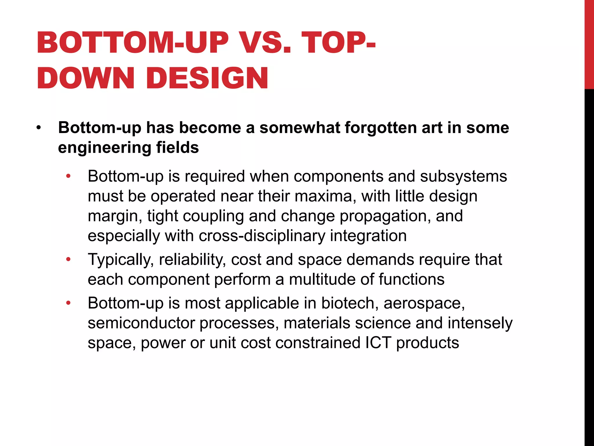 BOTTOM-UP VS. TOP-
DOWN DESIGN
• Bottom-up has become a somewhat forgotten art in some
engineering fields
• Bottom-up is required when components and subsystems
must be operated near their maxima, with little design
margin, tight coupling and change propagation, and
especially with cross-disciplinary integration
• Typically, reliability, cost and space demands require that
each component perform a multitude of functions
• Bottom-up is most applicable in biotech, aerospace,
semiconductor processes, materials science and intensely
space, power or unit cost constrained ICT products
 