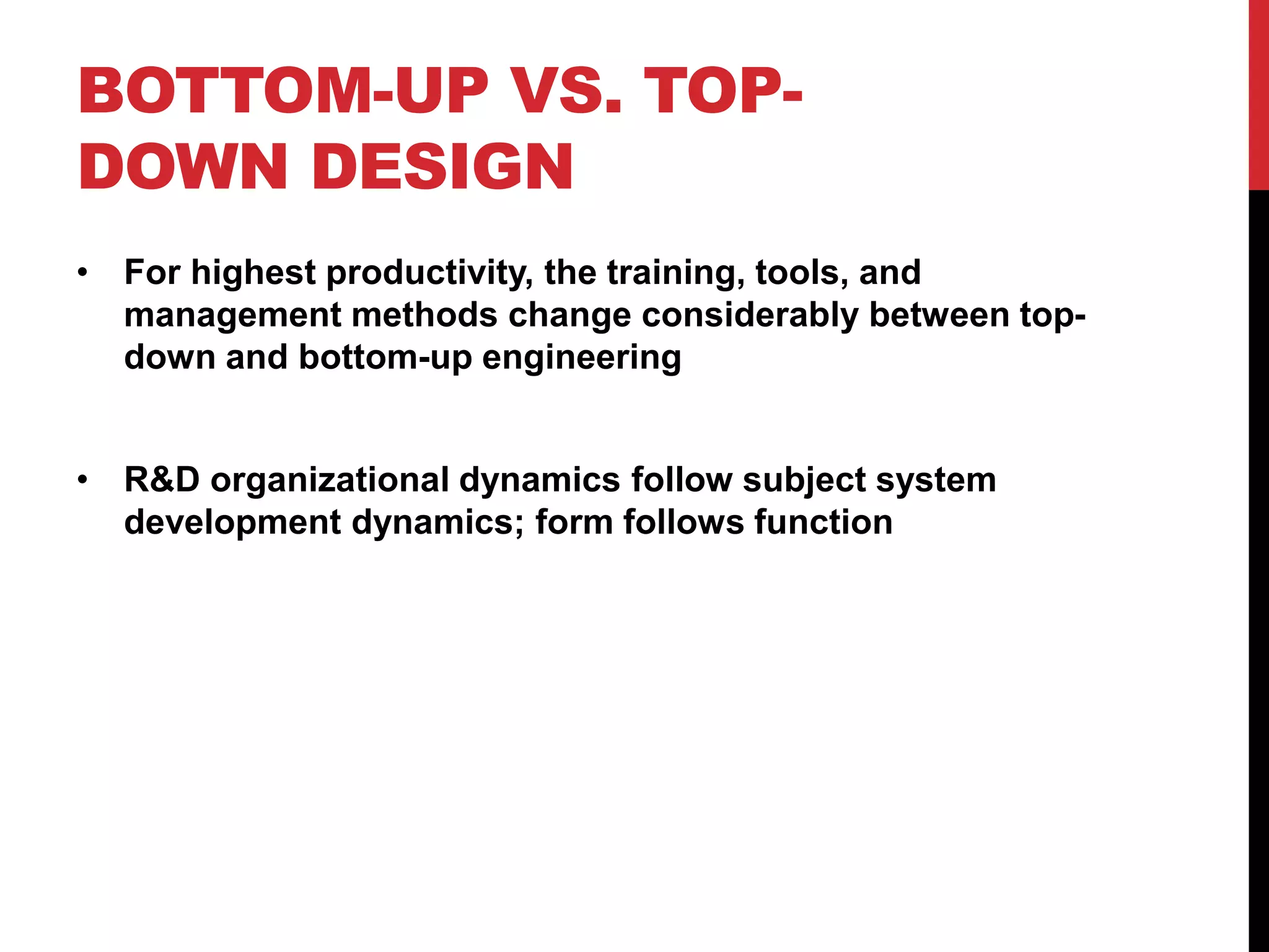 BOTTOM-UP VS. TOP-
DOWN DESIGN
• For highest productivity, the training, tools, and
management methods change considerably between top-
down and bottom-up engineering
• R&D organizational dynamics follow subject system
development dynamics; form follows function
 