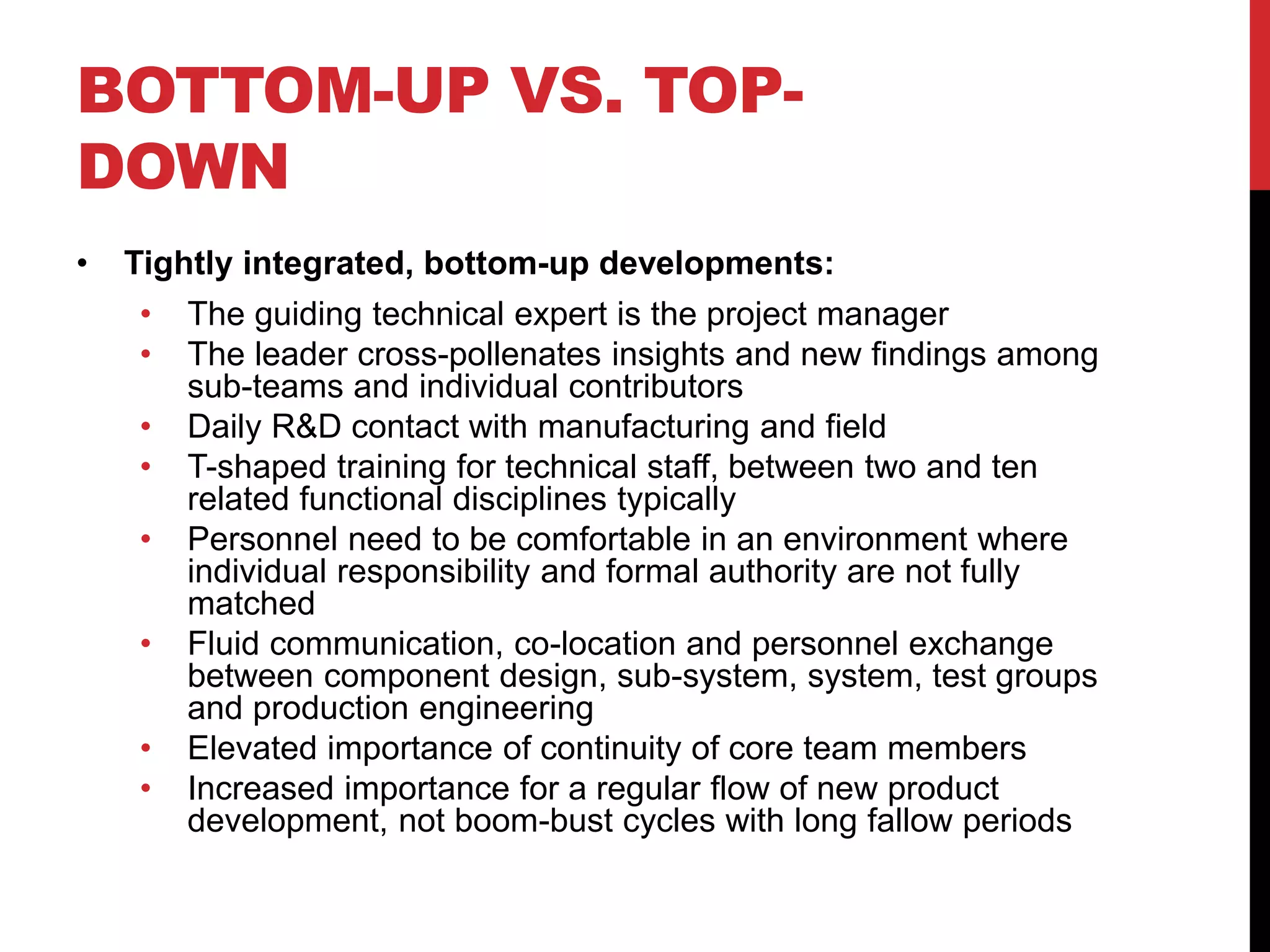 BOTTOM-UP VS. TOP-
DOWN
• Tightly integrated, bottom-up developments:
• The guiding technical expert is the project manager
• The leader cross-pollenates insights and new findings among
sub-teams and individual contributors
• Daily R&D contact with manufacturing and field
• T-shaped training for technical staff, between two and ten
related functional disciplines typically
• Personnel need to be comfortable in an environment where
individual responsibility and formal authority are not fully
matched
• Fluid communication, co-location and personnel exchange
between component design, sub-system, system, test groups
and production engineering
• Elevated importance of continuity of core team members
• Increased importance for a regular flow of new product
development, not boom-bust cycles with long fallow periods
 
