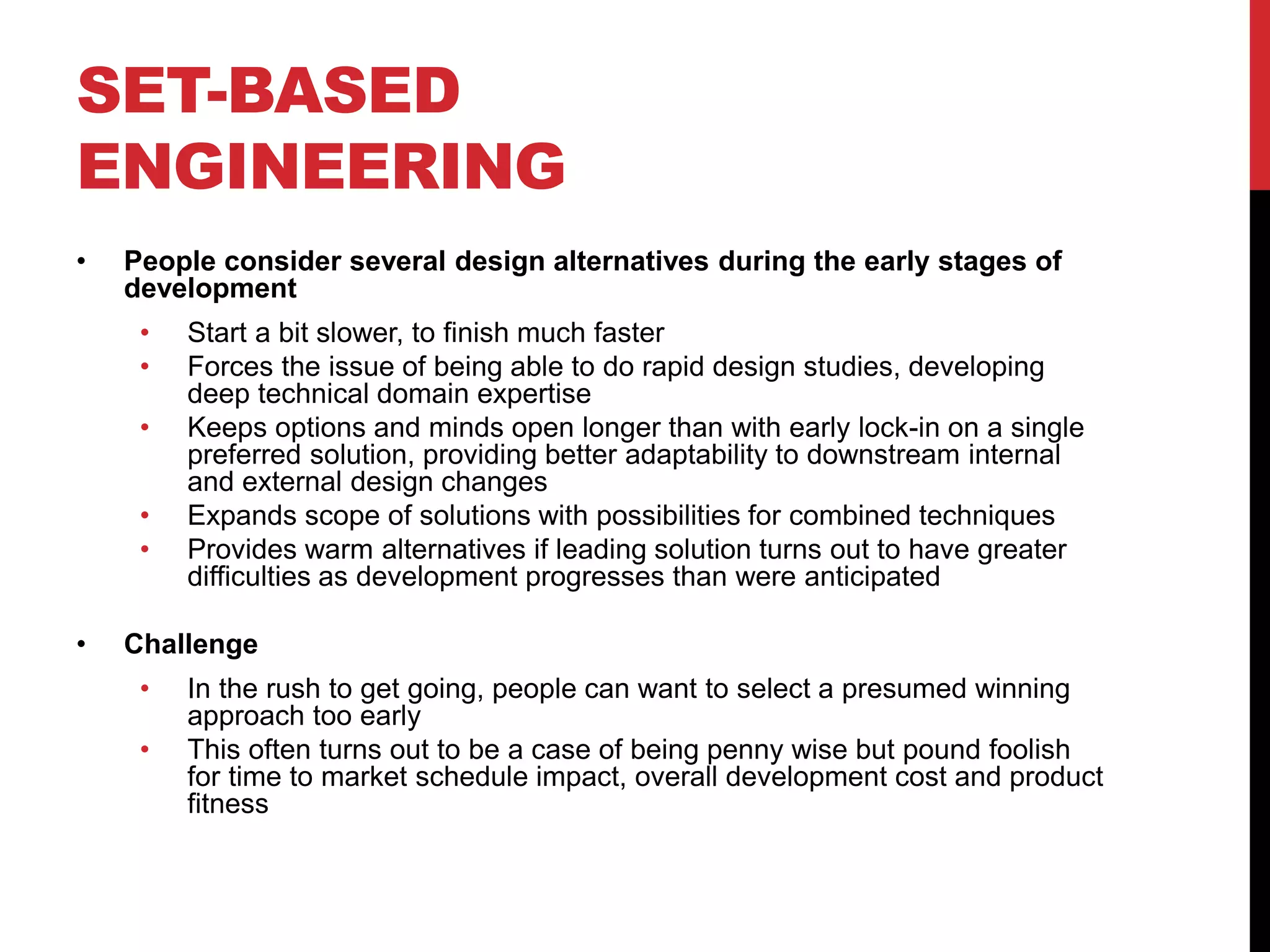 SET-BASED
ENGINEERING
• People consider several design alternatives during the early stages of
development
• Start a bit slower, to finish much faster
• Forces the issue of being able to do rapid design studies, developing
deep technical domain expertise
• Keeps options and minds open longer than with early lock-in on a single
preferred solution, providing better adaptability to downstream internal
and external design changes
• Expands scope of solutions with possibilities for combined techniques
• Provides warm alternatives if leading solution turns out to have greater
difficulties as development progresses than were anticipated
• Challenge
• In the rush to get going, people can want to select a presumed winning
approach too early
• This often turns out to be a case of being penny wise but pound foolish
for time to market schedule impact, overall development cost and product
fitness
 