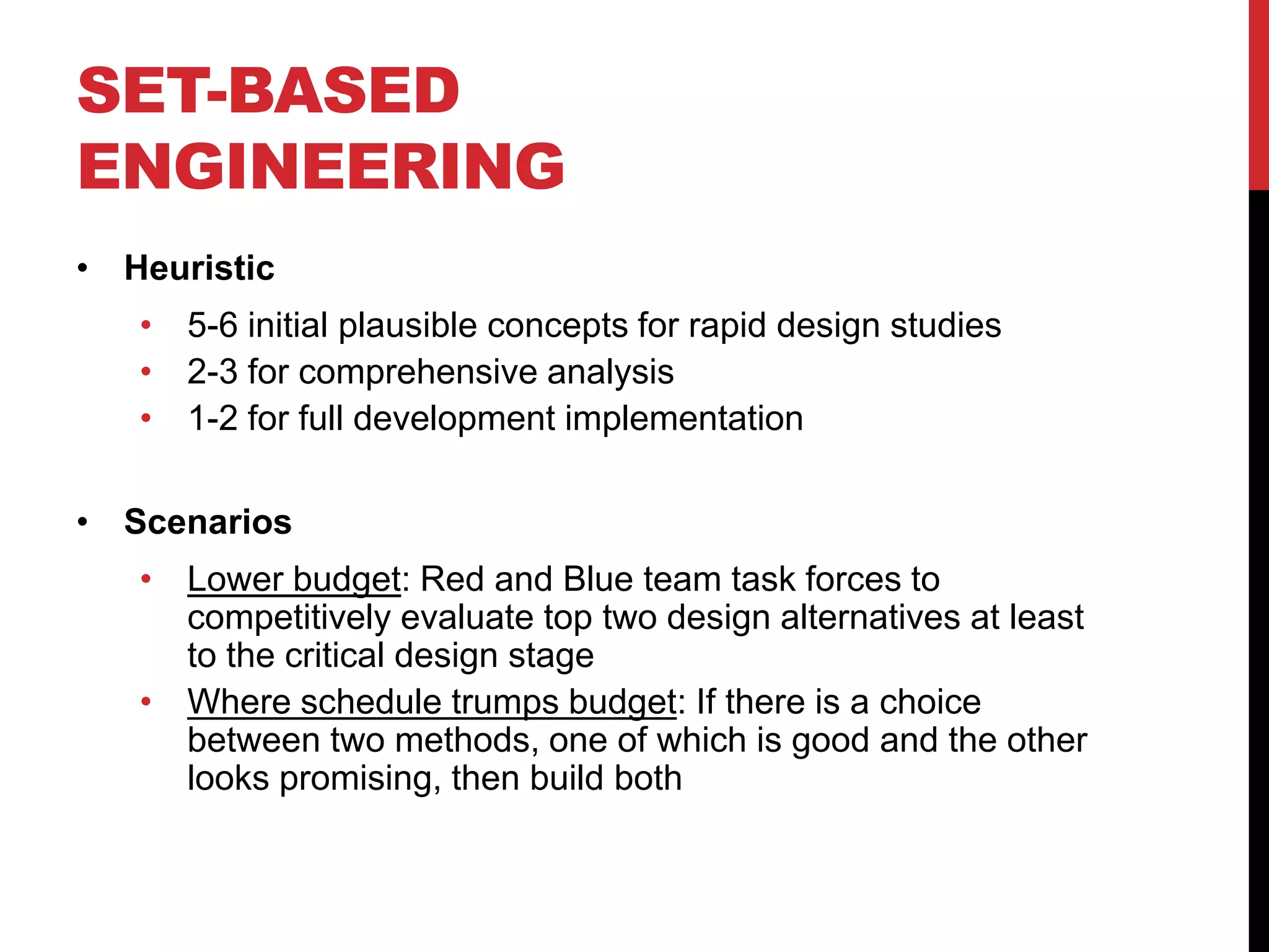 SET-BASED
ENGINEERING
• Heuristic
• 5-6 initial plausible concepts for rapid design studies
• 2-3 for comprehensive analysis
• 1-2 for full development implementation
• Scenarios
• Lower budget: Red and Blue team task forces to
competitively evaluate top two design alternatives at least
to the critical design stage
• Where schedule trumps budget: If there is a choice
between two methods, one of which is good and the other
looks promising, then build both
 