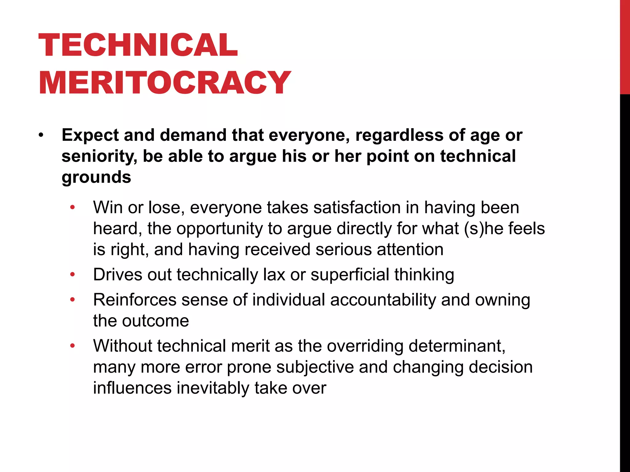 TECHNICAL
MERITOCRACY
• Expect and demand that everyone, regardless of age or
seniority, be able to argue his or her point on technical
grounds
• Win or lose, everyone takes satisfaction in having been
heard, the opportunity to argue directly for what (s)he feels
is right, and having received serious attention
• Drives out technically lax or superficial thinking
• Reinforces sense of individual accountability and owning
the outcome
• Without technical merit as the overriding determinant,
many more error prone subjective and changing decision
influences inevitably take over
 