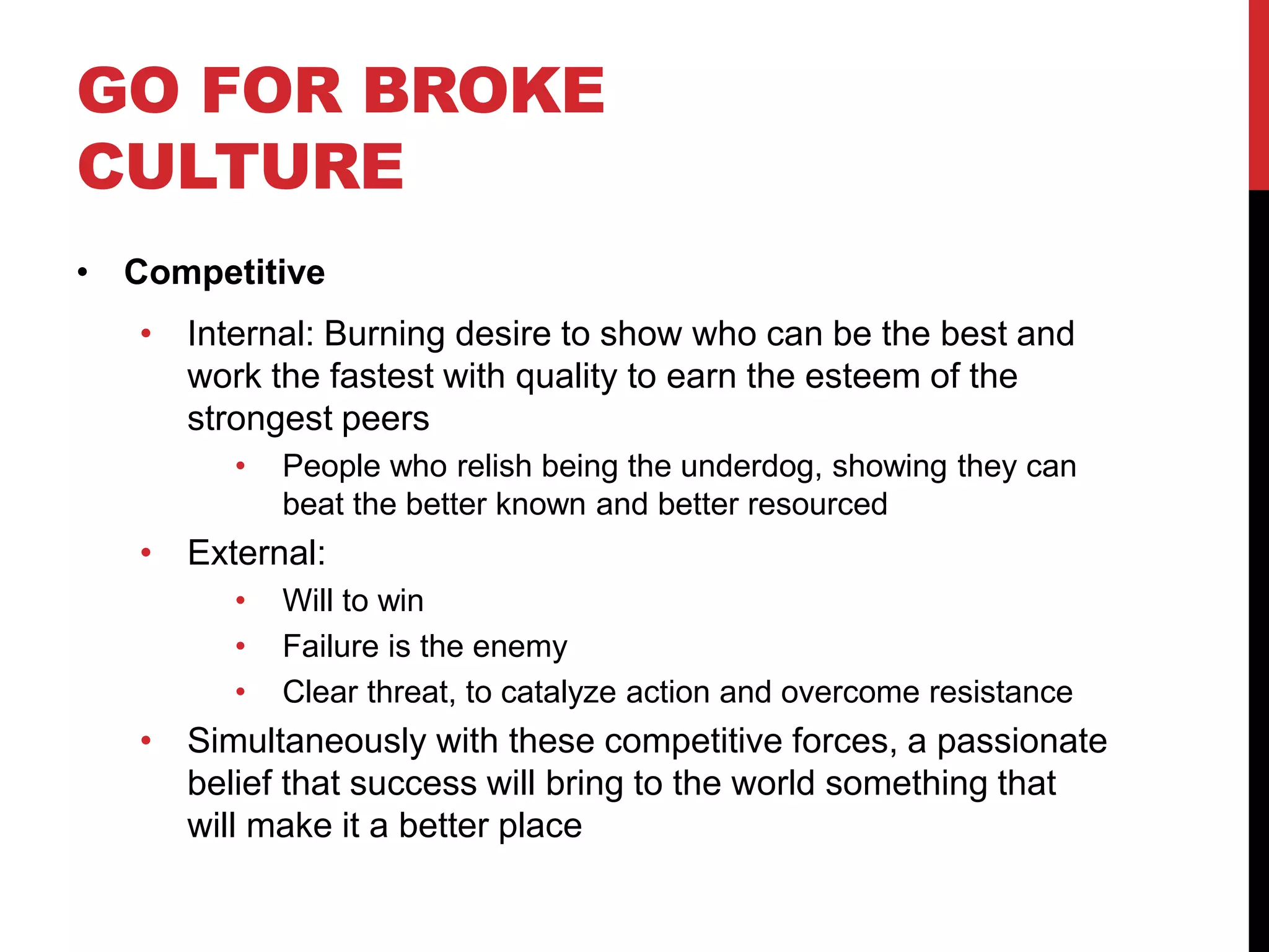 GO FOR BROKE
CULTURE
• Competitive
• Internal: Burning desire to show who can be the best and
work the fastest with quality to earn the esteem of the
strongest peers
• People who relish being the underdog, showing they can
beat the better known and better resourced
• External:
• Will to win
• Failure is the enemy
• Clear threat, to catalyze action and overcome resistance
• Simultaneously with these competitive forces, a passionate
belief that success will bring to the world something that
will make it a better place
 