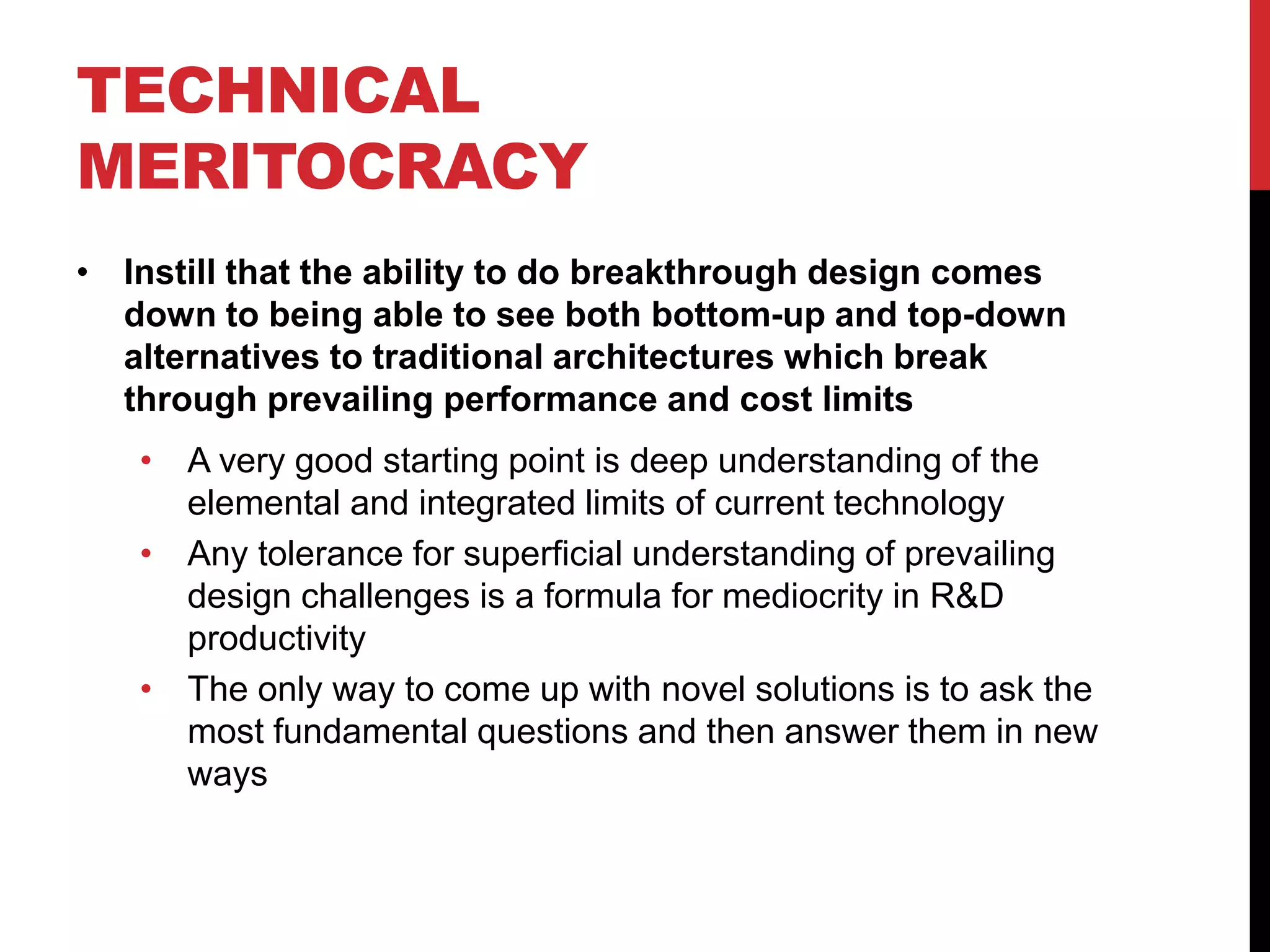 TECHNICAL
MERITOCRACY
• Instill that the ability to do breakthrough design comes
down to being able to see both bottom-up and top-down
alternatives to traditional architectures which break
through prevailing performance and cost limits
• A very good starting point is deep understanding of the
elemental and integrated limits of current technology
• Any tolerance for superficial understanding of prevailing
design challenges is a formula for mediocrity in R&D
productivity
• The only way to come up with novel solutions is to ask the
most fundamental questions and then answer them in new
ways
 