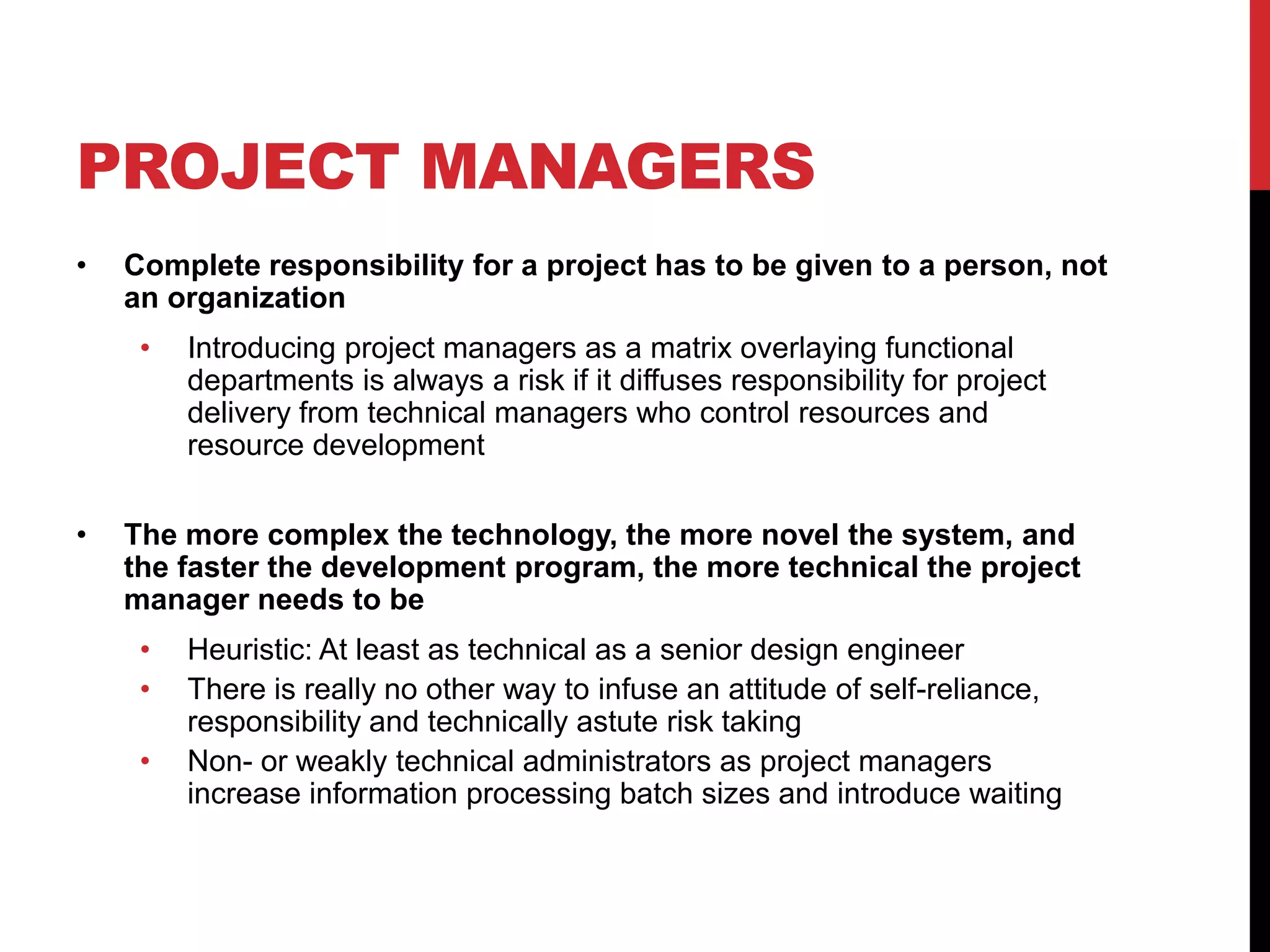 PROJECT MANAGERS
• Complete responsibility for a project has to be given to a person, not
an organization
• Introducing project managers as a matrix overlaying functional
departments is always a risk if it diffuses responsibility for project
delivery from technical managers who control resources and
resource development
• The more complex the technology, the more novel the system, and
the faster the development program, the more technical the project
manager needs to be
• Heuristic: At least as technical as a senior design engineer
• There is really no other way to infuse an attitude of self-reliance,
responsibility and technically astute risk taking
• Non- or weakly technical administrators as project managers
increase information processing batch sizes and introduce waiting
 