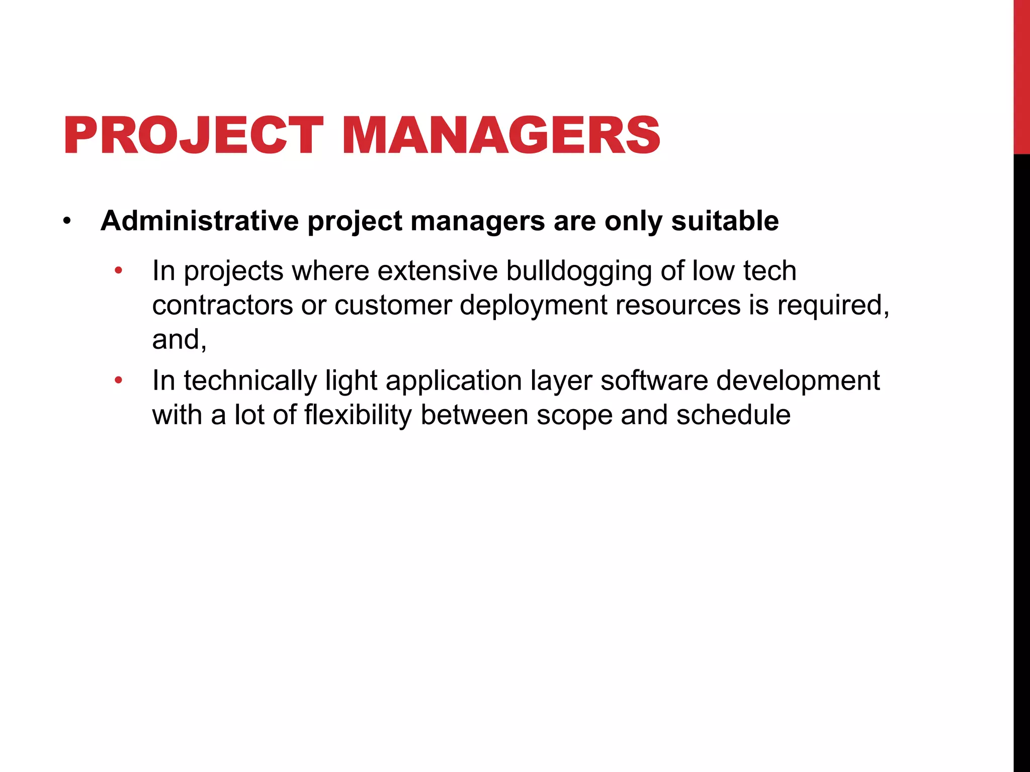 PROJECT MANAGERS
• Administrative project managers are only suitable
• In projects where extensive bulldogging of low tech
contractors or customer deployment resources is required,
and,
• In technically light application layer software development
with a lot of flexibility between scope and schedule
 
