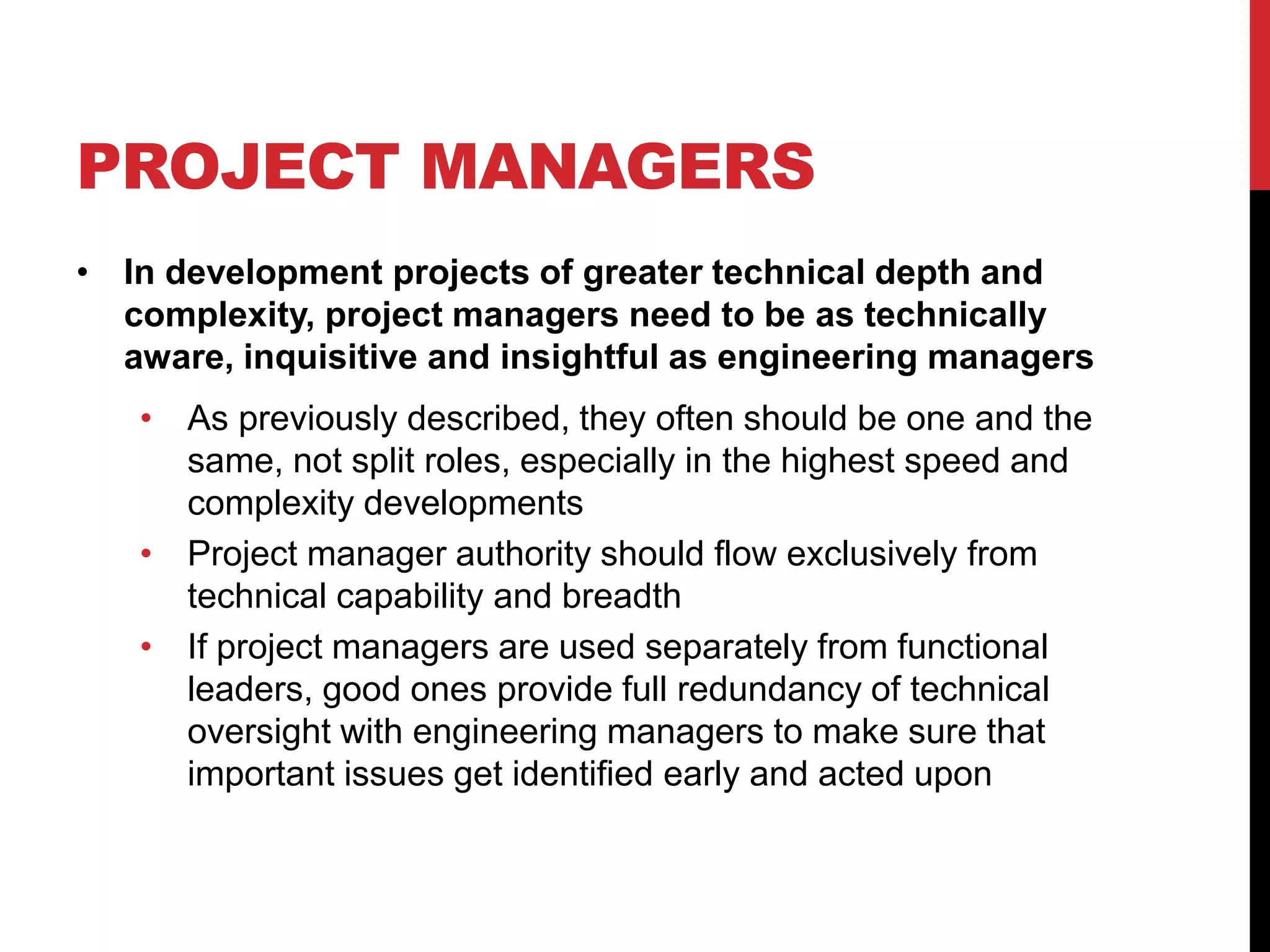 PROJECT MANAGERS
• In development projects of greater technical depth and
complexity, project managers need to be as technically
aware, inquisitive and insightful as engineering managers
• As previously described, they often should be one and the
same, not split roles, especially in the highest speed and
complexity developments
• Project manager authority should flow exclusively from
technical capability and breadth
• If project managers are used separately from functional
leaders, good ones provide full redundancy of technical
oversight with engineering managers to make sure that
important issues get identified early and acted upon
 