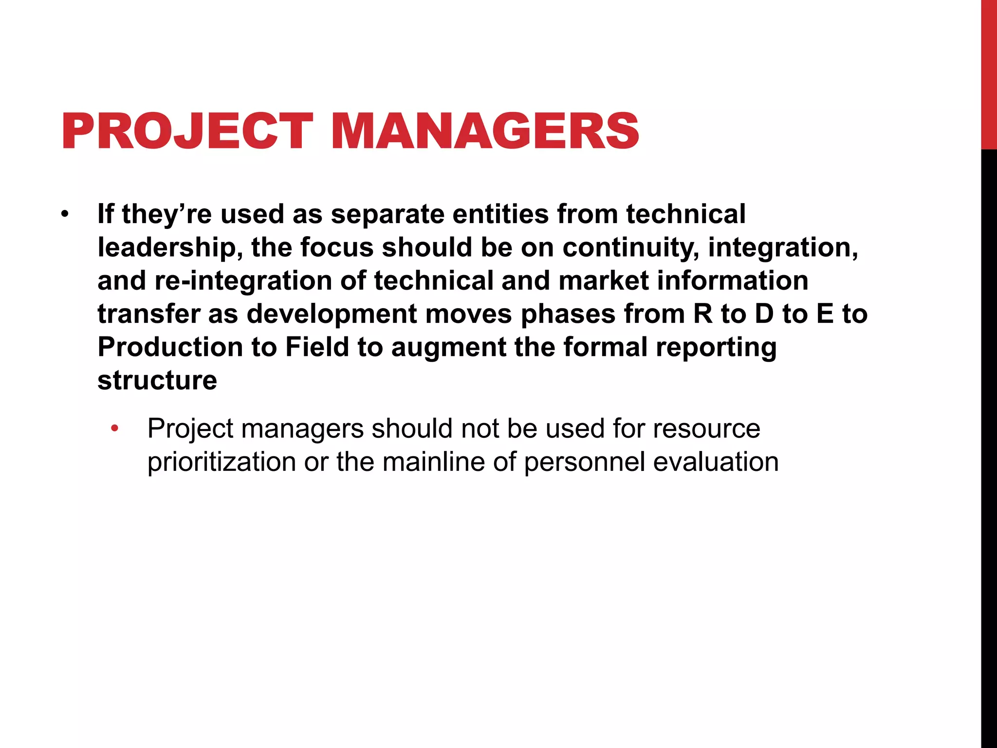 PROJECT MANAGERS
• If they’re used as separate entities from technical
leadership, the focus should be on continuity, integration,
and re-integration of technical and market information
transfer as development moves phases from R to D to E to
Production to Field to augment the formal reporting
structure
• Project managers should not be used for resource
prioritization or the mainline of personnel evaluation
 