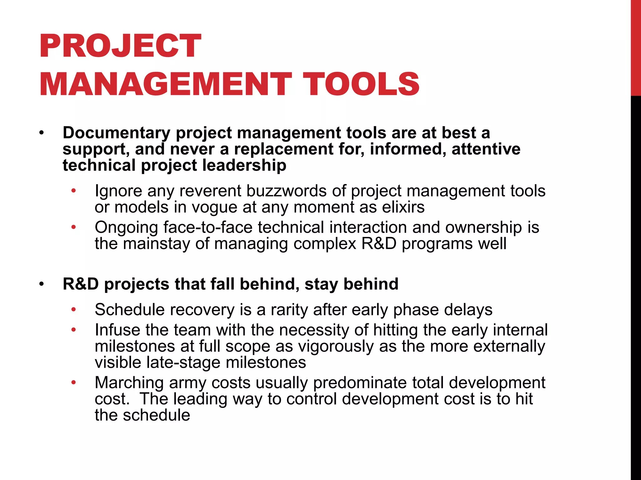 PROJECT
MANAGEMENT TOOLS
• Documentary project management tools are at best a
support, and never a replacement for, informed, attentive
technical project leadership
• Ignore any reverent buzzwords of project management tools
or models in vogue at any moment as elixirs
• Ongoing face-to-face technical interaction and ownership is
the mainstay of managing complex R&D programs well
• R&D projects that fall behind, stay behind
• Schedule recovery is a rarity after early phase delays
• Infuse the team with the necessity of hitting the early internal
milestones at full scope as vigorously as the more externally
visible late-stage milestones
• Marching army costs usually predominate total development
cost. The leading way to control development cost is to hit
the schedule
 