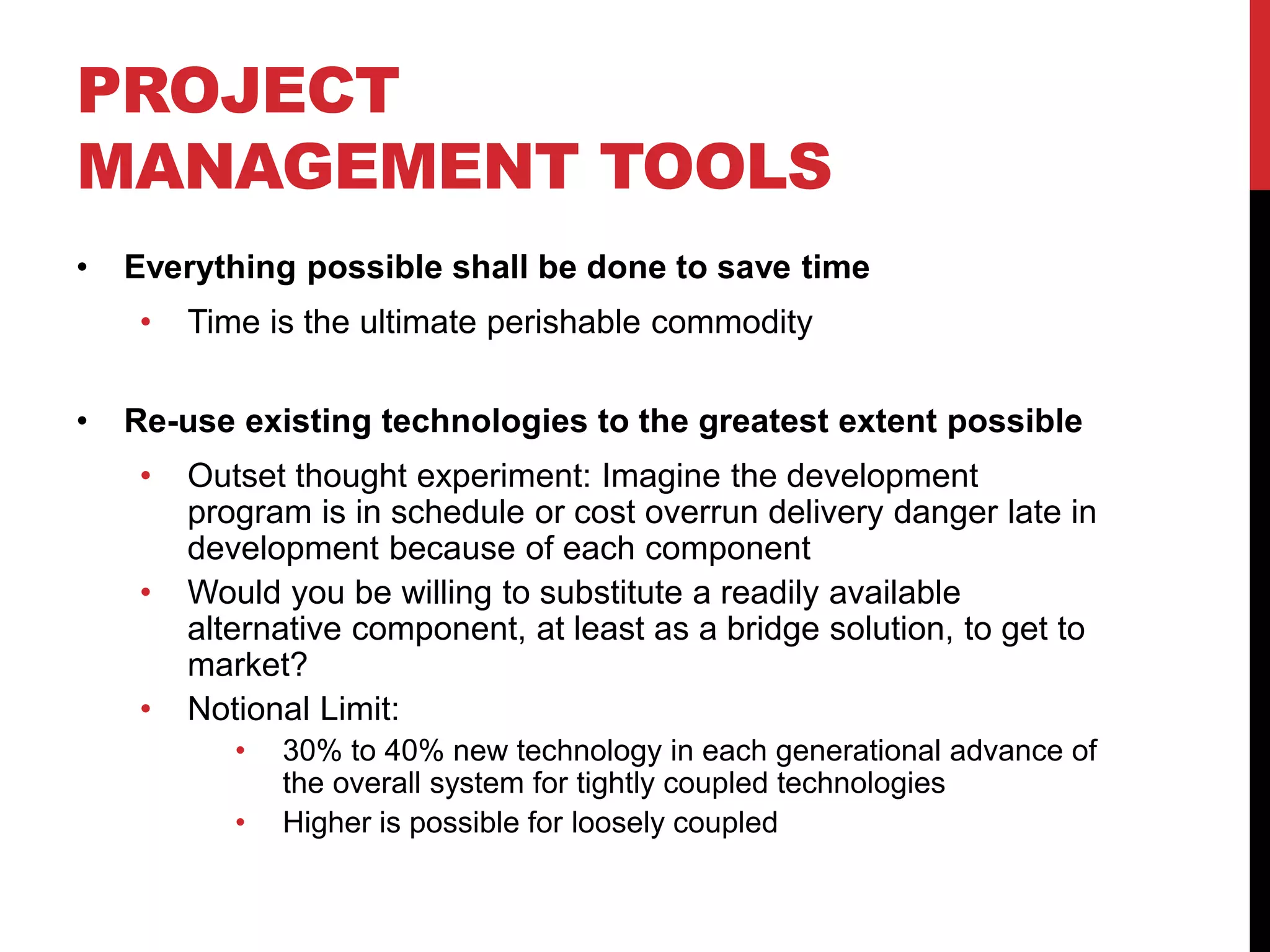 PROJECT
MANAGEMENT TOOLS
• Everything possible shall be done to save time
• Time is the ultimate perishable commodity
• Re-use existing technologies to the greatest extent possible
• Outset thought experiment: Imagine the development
program is in schedule or cost overrun delivery danger late in
development because of each component
• Would you be willing to substitute a readily available
alternative component, at least as a bridge solution, to get to
market?
• Notional Limit:
• 30% to 40% new technology in each generational advance of
the overall system for tightly coupled technologies
• Higher is possible for loosely coupled
 