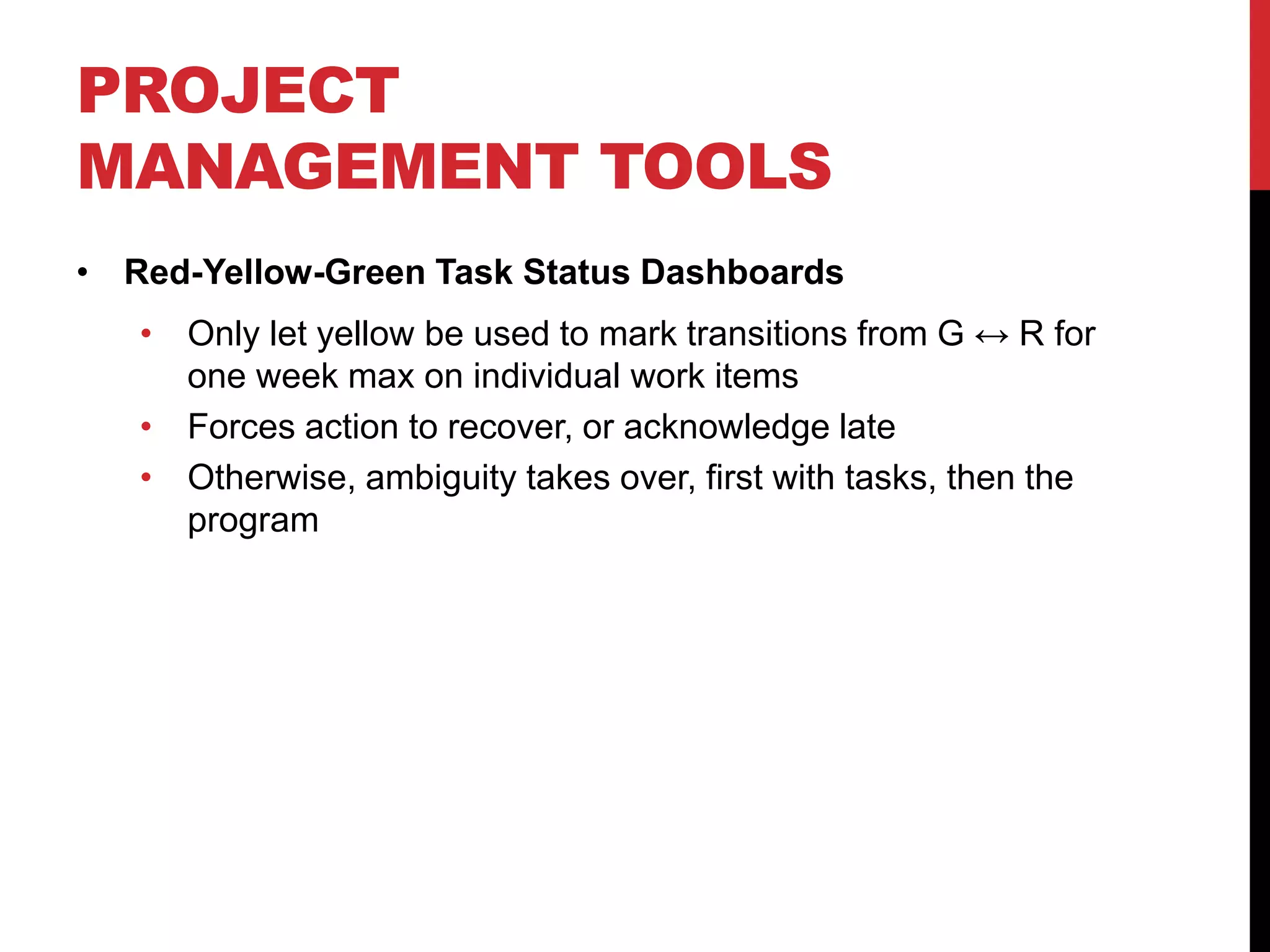 PROJECT
MANAGEMENT TOOLS
• Red-Yellow-Green Task Status Dashboards
• Only let yellow be used to mark transitions from G ↔ R for
one week max on individual work items
• Forces action to recover, or acknowledge late
• Otherwise, ambiguity takes over, first with tasks, then the
program
 