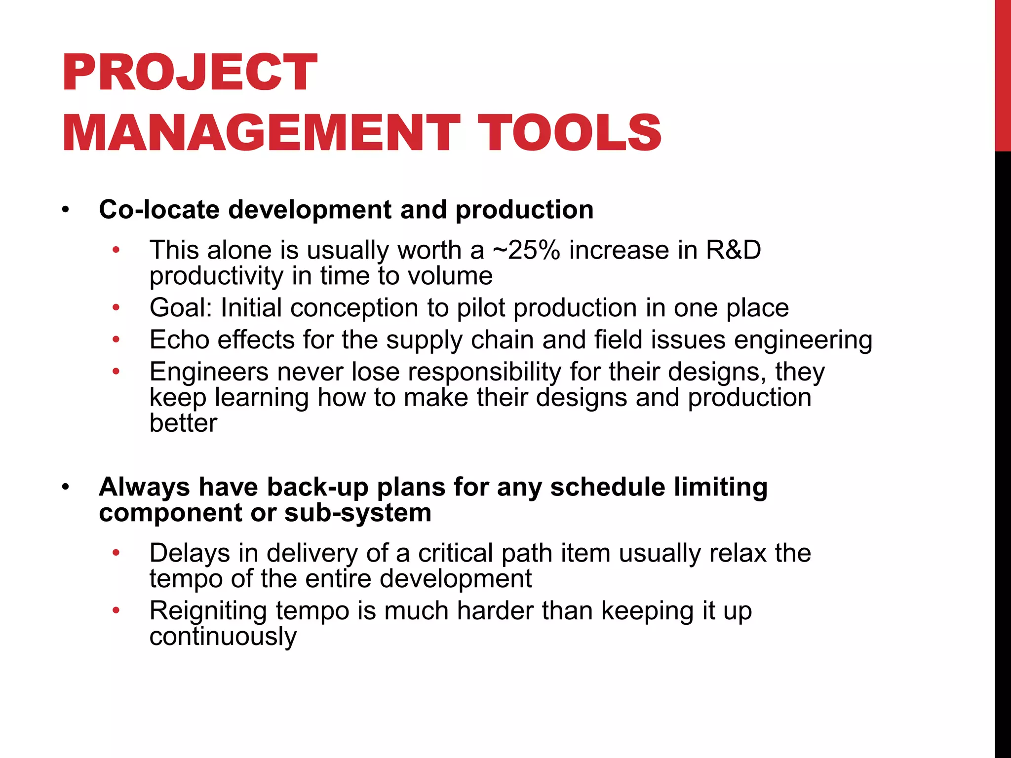 PROJECT
MANAGEMENT TOOLS
• Co-locate development and production
• This alone is usually worth a ~25% increase in R&D
productivity in time to volume
• Goal: Initial conception to pilot production in one place
• Echo effects for the supply chain and field issues engineering
• Engineers never lose responsibility for their designs, they
keep learning how to make their designs and production
better
• Always have back-up plans for any schedule limiting
component or sub-system
• Delays in delivery of a critical path item usually relax the
tempo of the entire development
• Reigniting tempo is much harder than keeping it up
continuously
 