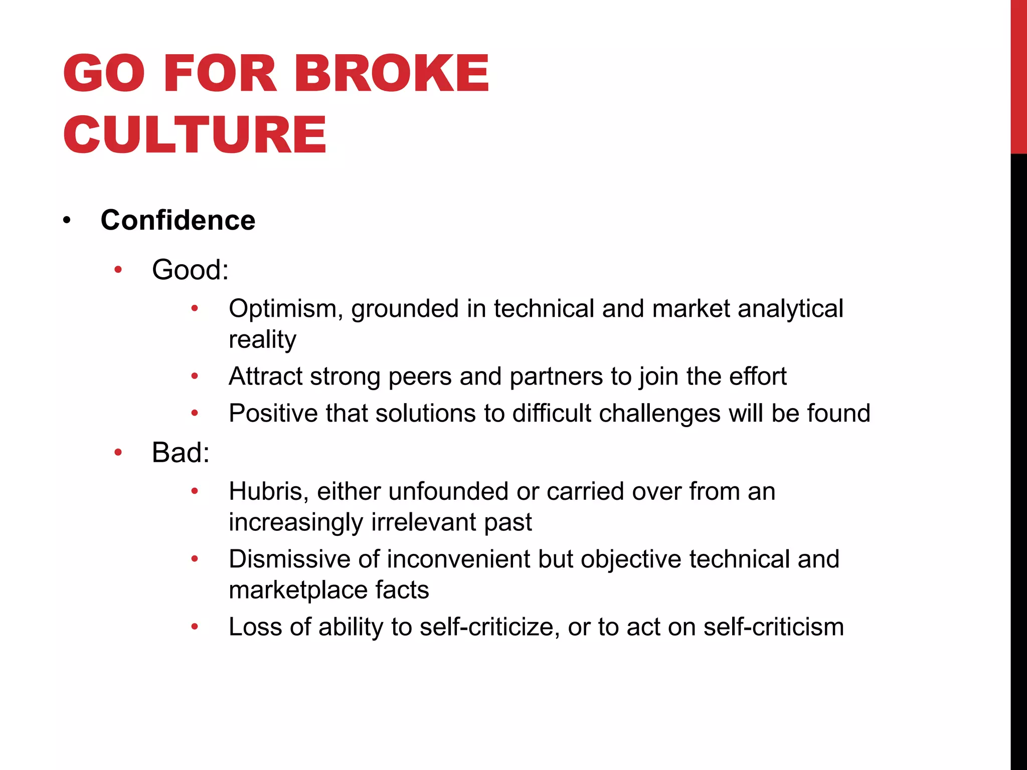 GO FOR BROKE
CULTURE
• Confidence
• Good:
• Optimism, grounded in technical and market analytical
reality
• Attract strong peers and partners to join the effort
• Positive that solutions to difficult challenges will be found
• Bad:
• Hubris, either unfounded or carried over from an
increasingly irrelevant past
• Dismissive of inconvenient but objective technical and
marketplace facts
• Loss of ability to self-criticize, or to act on self-criticism
 