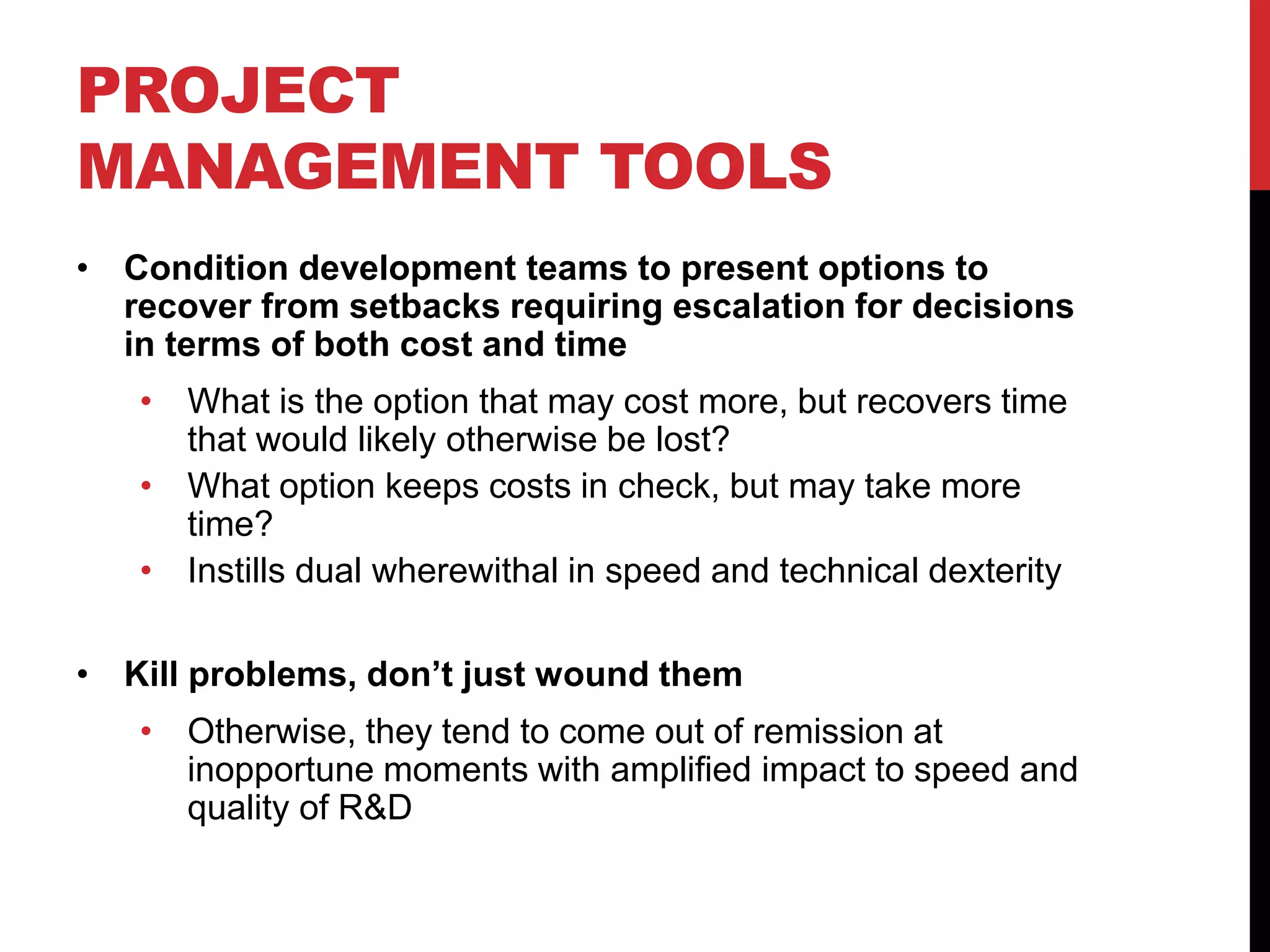 PROJECT
MANAGEMENT TOOLS
• Condition development teams to present options to
recover from setbacks requiring escalation for decisions
in terms of both cost and time
• What is the option that may cost more, but recovers time
that would likely otherwise be lost?
• What option keeps costs in check, but may take more
time?
• Instills dual wherewithal in speed and technical dexterity
• Kill problems, don’t just wound them
• Otherwise, they tend to come out of remission at
inopportune moments with amplified impact to speed and
quality of R&D
 