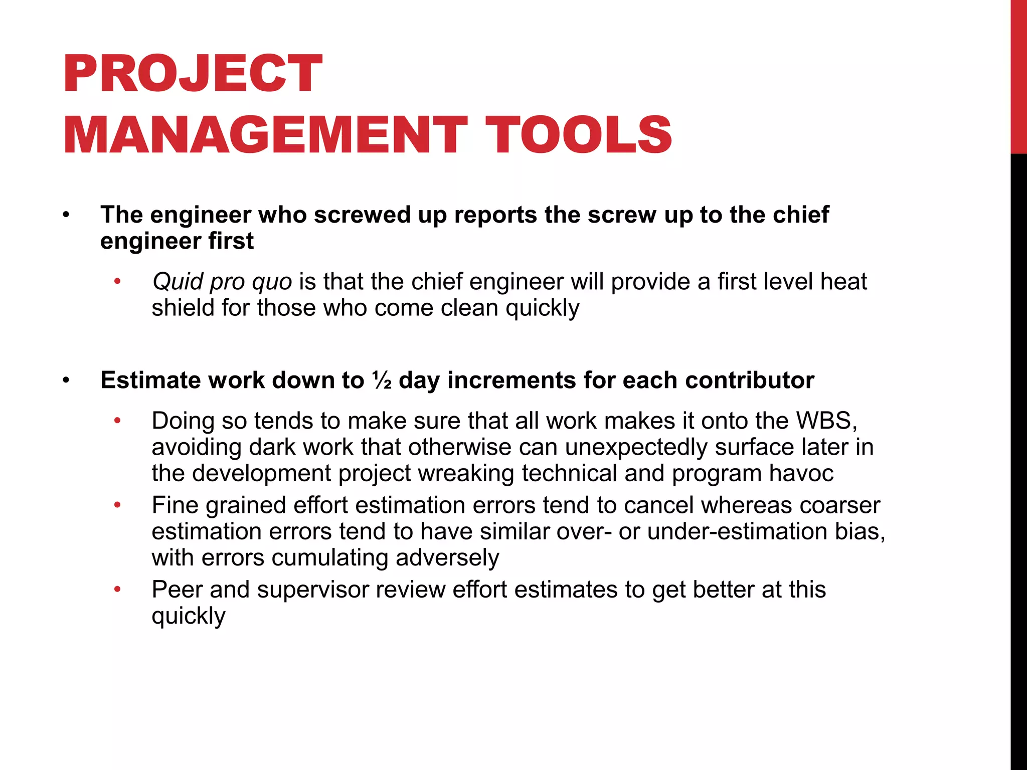 PROJECT
MANAGEMENT TOOLS
• The engineer who screwed up reports the screw up to the chief
engineer first
• Quid pro quo is that the chief engineer will provide a first level heat
shield for those who come clean quickly
• Estimate work down to ½ day increments for each contributor
• Doing so tends to make sure that all work makes it onto the WBS,
avoiding dark work that otherwise can unexpectedly surface later in
the development project wreaking technical and program havoc
• Fine grained effort estimation errors tend to cancel whereas coarser
estimation errors tend to have similar over- or under-estimation bias,
with errors cumulating adversely
• Peer and supervisor review effort estimates to get better at this
quickly
 