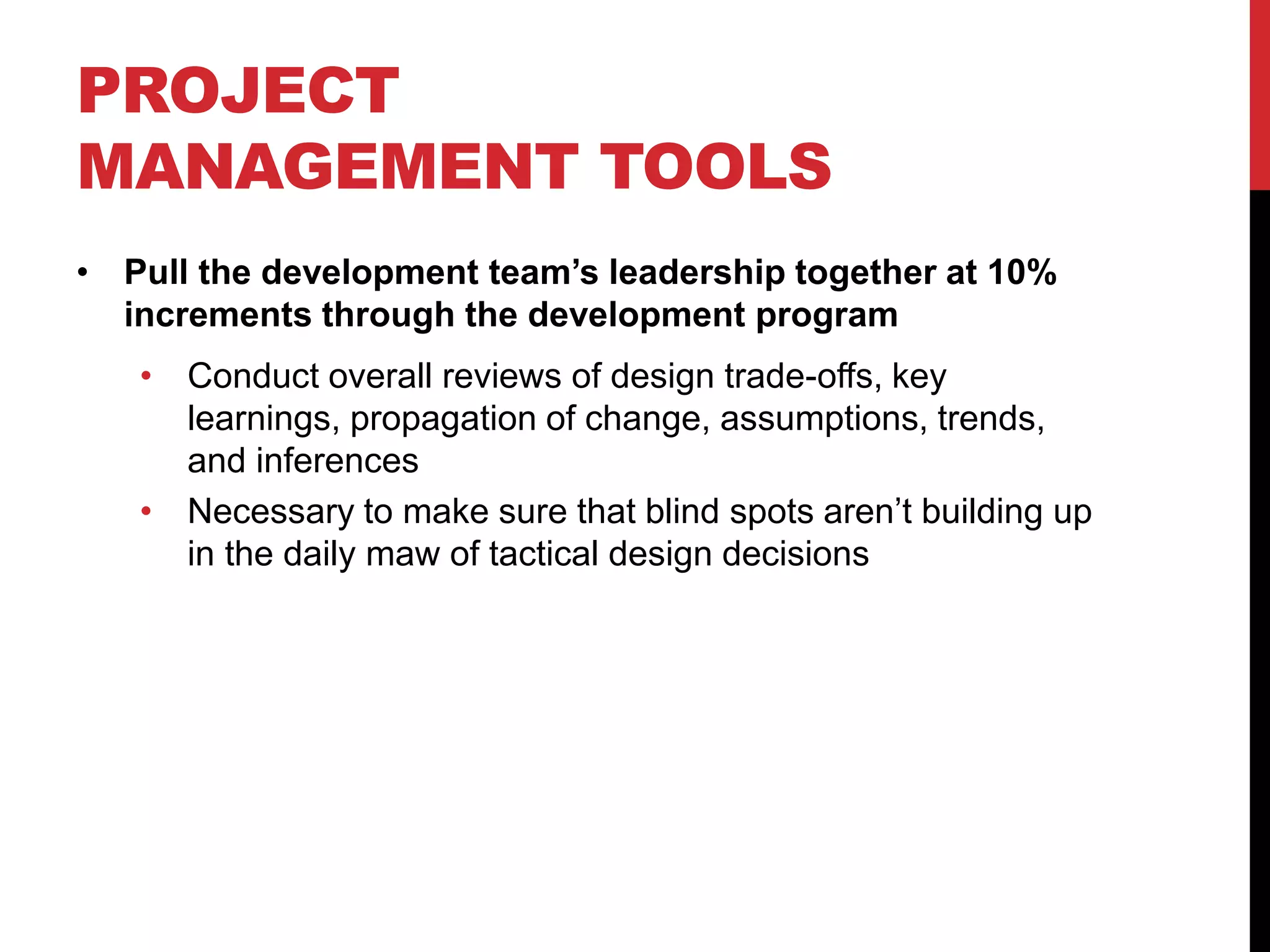 PROJECT
MANAGEMENT TOOLS
• Pull the development team’s leadership together at 10%
increments through the development program
• Conduct overall reviews of design trade-offs, key
learnings, propagation of change, assumptions, trends,
and inferences
• Necessary to make sure that blind spots aren’t building up
in the daily maw of tactical design decisions
 