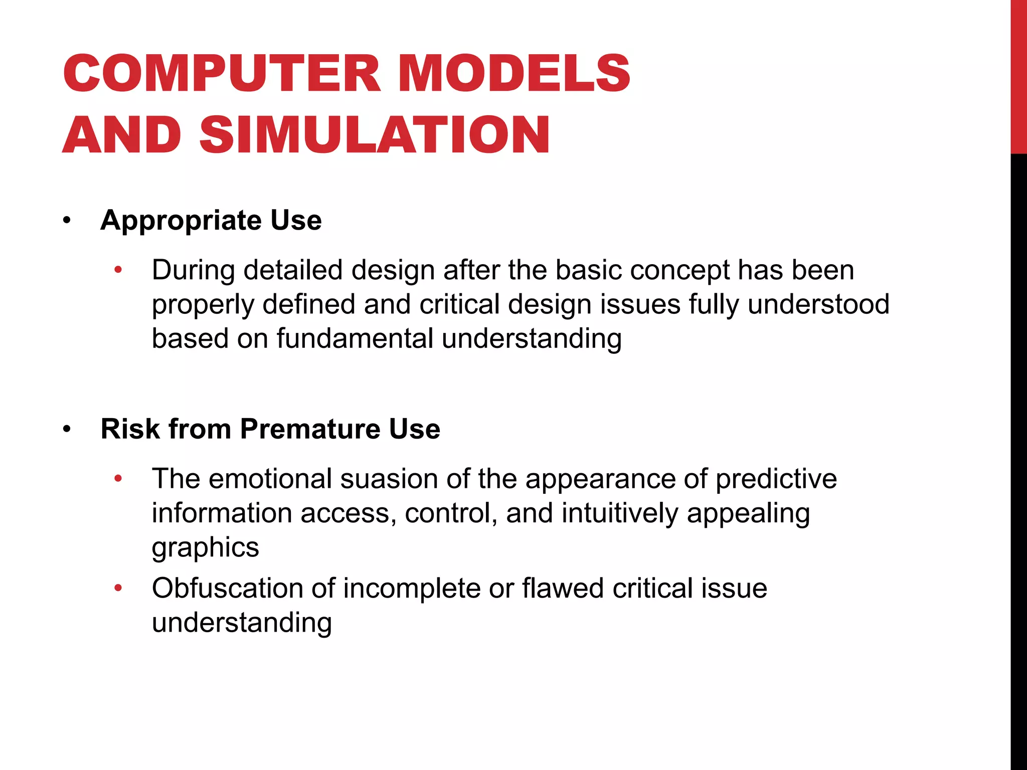 COMPUTER MODELS
AND SIMULATION
• Appropriate Use
• During detailed design after the basic concept has been
properly defined and critical design issues fully understood
based on fundamental understanding
• Risk from Premature Use
• The emotional suasion of the appearance of predictive
information access, control, and intuitively appealing
graphics
• Obfuscation of incomplete or flawed critical issue
understanding
 