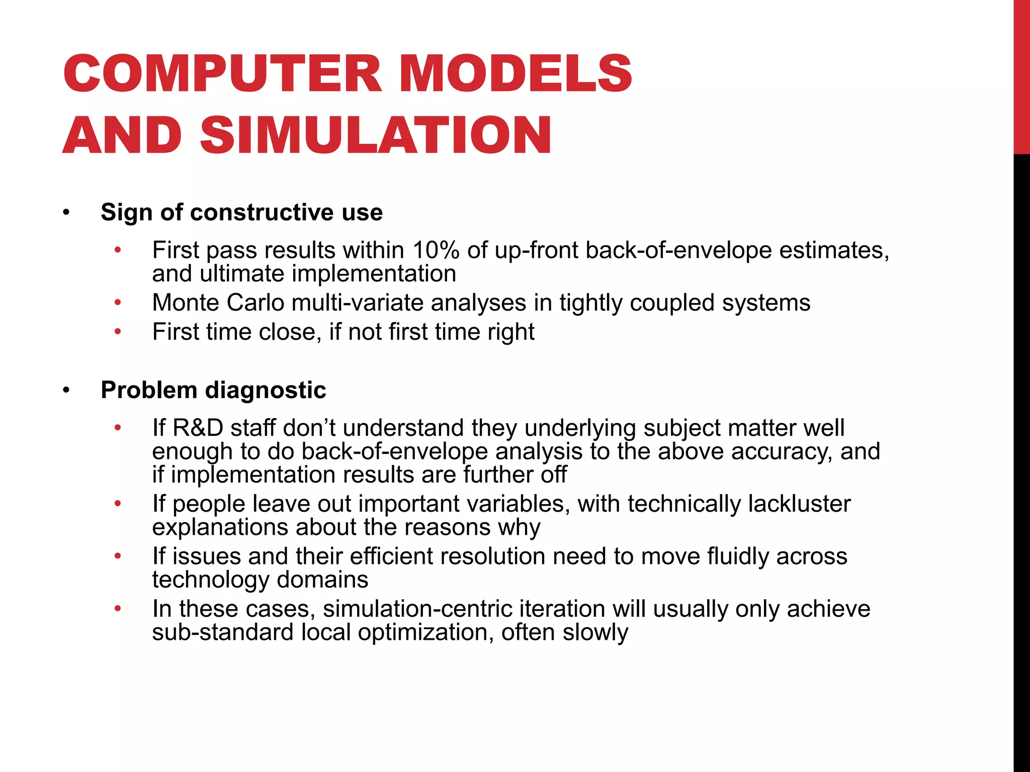 COMPUTER MODELS
AND SIMULATION
• Sign of constructive use
• First pass results within 10% of up-front back-of-envelope estimates,
and ultimate implementation
• Monte Carlo multi-variate analyses in tightly coupled systems
• First time close, if not first time right
• Problem diagnostic
• If R&D staff don’t understand they underlying subject matter well
enough to do back-of-envelope analysis to the above accuracy, and
if implementation results are further off
• If people leave out important variables, with technically lackluster
explanations about the reasons why
• If issues and their efficient resolution need to move fluidly across
technology domains
• In these cases, simulation-centric iteration will usually only achieve
sub-standard local optimization, often slowly
 