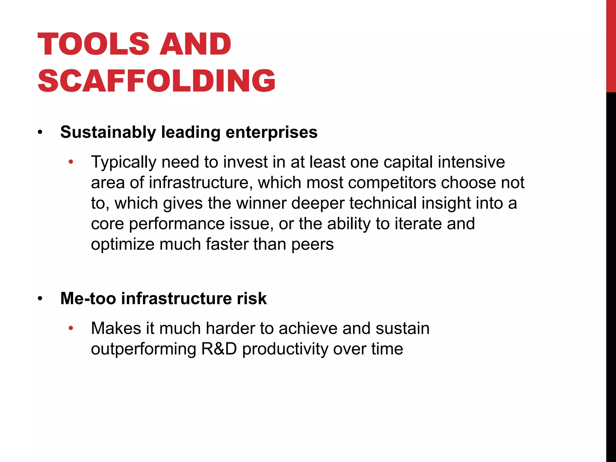 TOOLS AND
SCAFFOLDING
• Sustainably leading enterprises
• Typically need to invest in at least one capital intensive
area of infrastructure, which most competitors choose not
to, which gives the winner deeper technical insight into a
core performance issue, or the ability to iterate and
optimize much faster than peers
• Me-too infrastructure risk
• Makes it much harder to achieve and sustain
outperforming R&D productivity over time
 