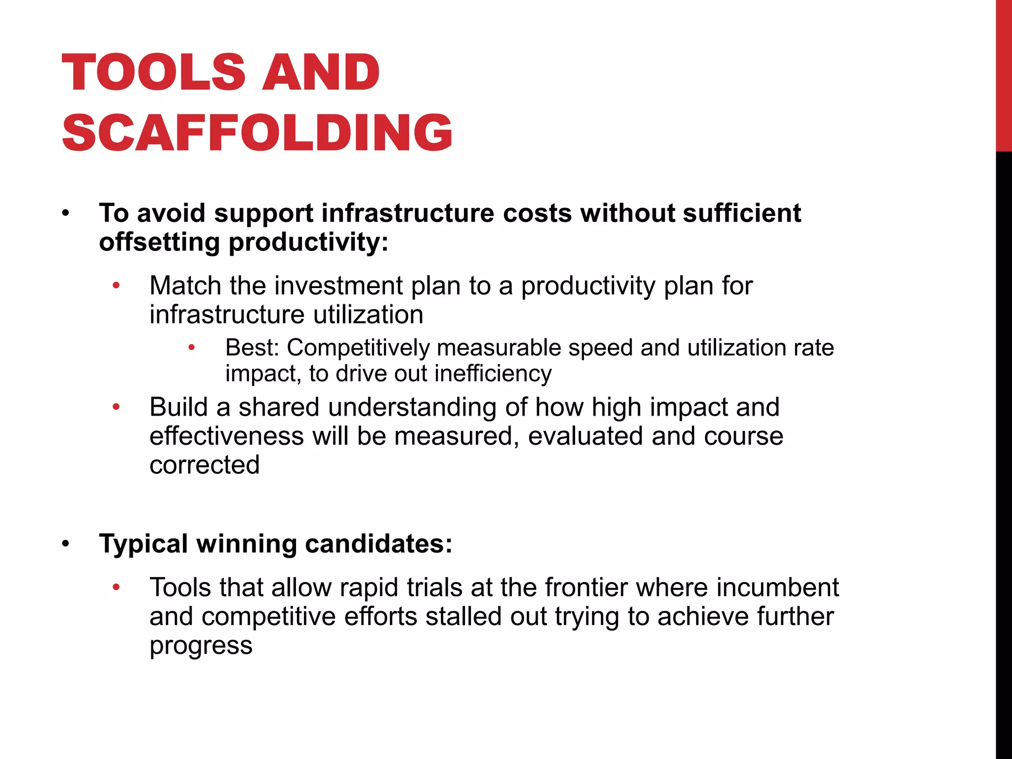TOOLS AND
SCAFFOLDING
• To avoid support infrastructure costs without sufficient
offsetting productivity:
• Match the investment plan to a productivity plan for
infrastructure utilization
• Best: Competitively measurable speed and utilization rate
impact, to drive out inefficiency
• Build a shared understanding of how high impact and
effectiveness will be measured, evaluated and course
corrected
• Typical winning candidates:
• Tools that allow rapid trials at the frontier where incumbent
and competitive efforts stalled out trying to achieve further
progress
 