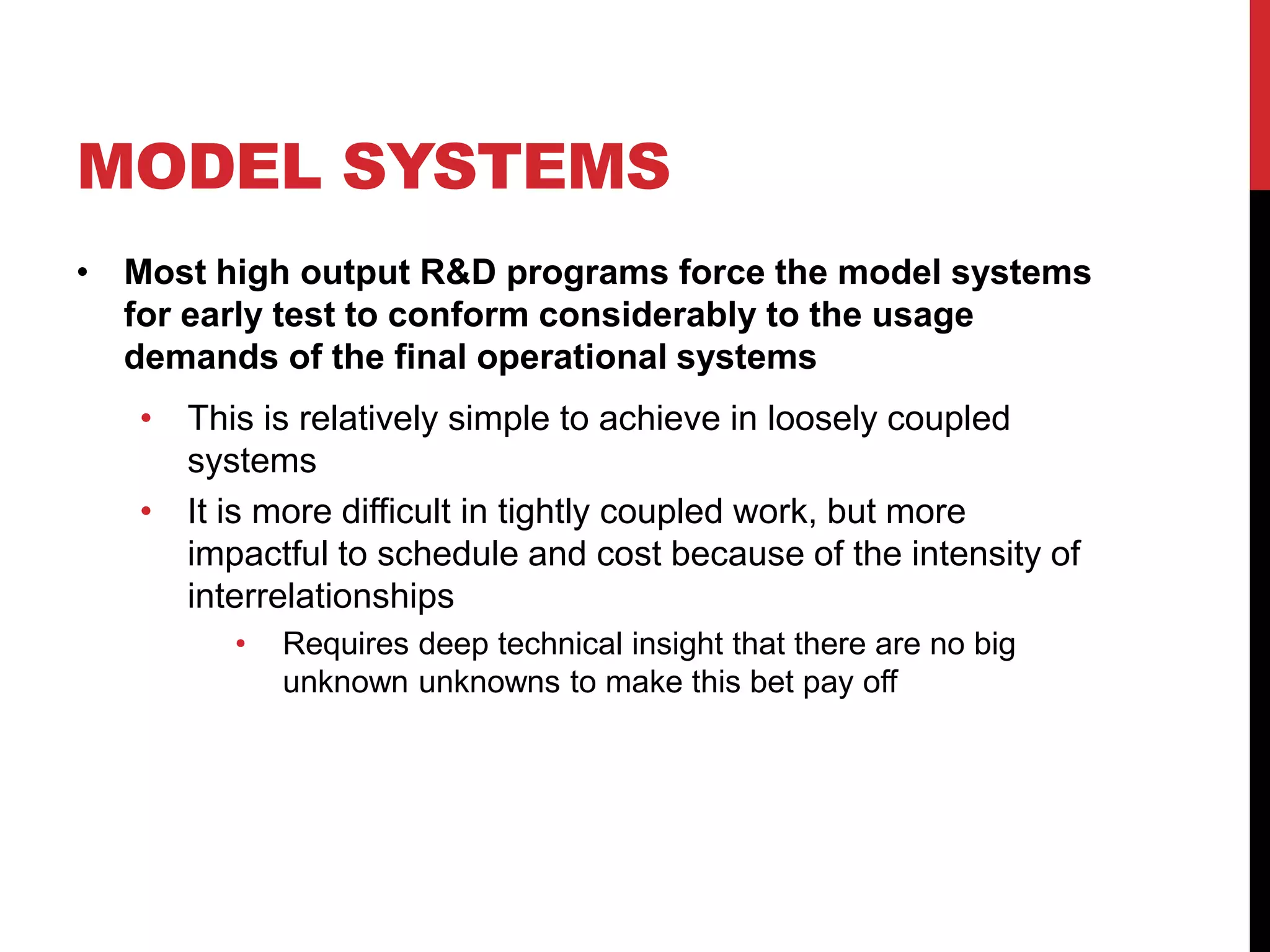 MODEL SYSTEMS
• Most high output R&D programs force the model systems
for early test to conform considerably to the usage
demands of the final operational systems
• This is relatively simple to achieve in loosely coupled
systems
• It is more difficult in tightly coupled work, but more
impactful to schedule and cost because of the intensity of
interrelationships
• Requires deep technical insight that there are no big
unknown unknowns to make this bet pay off
 