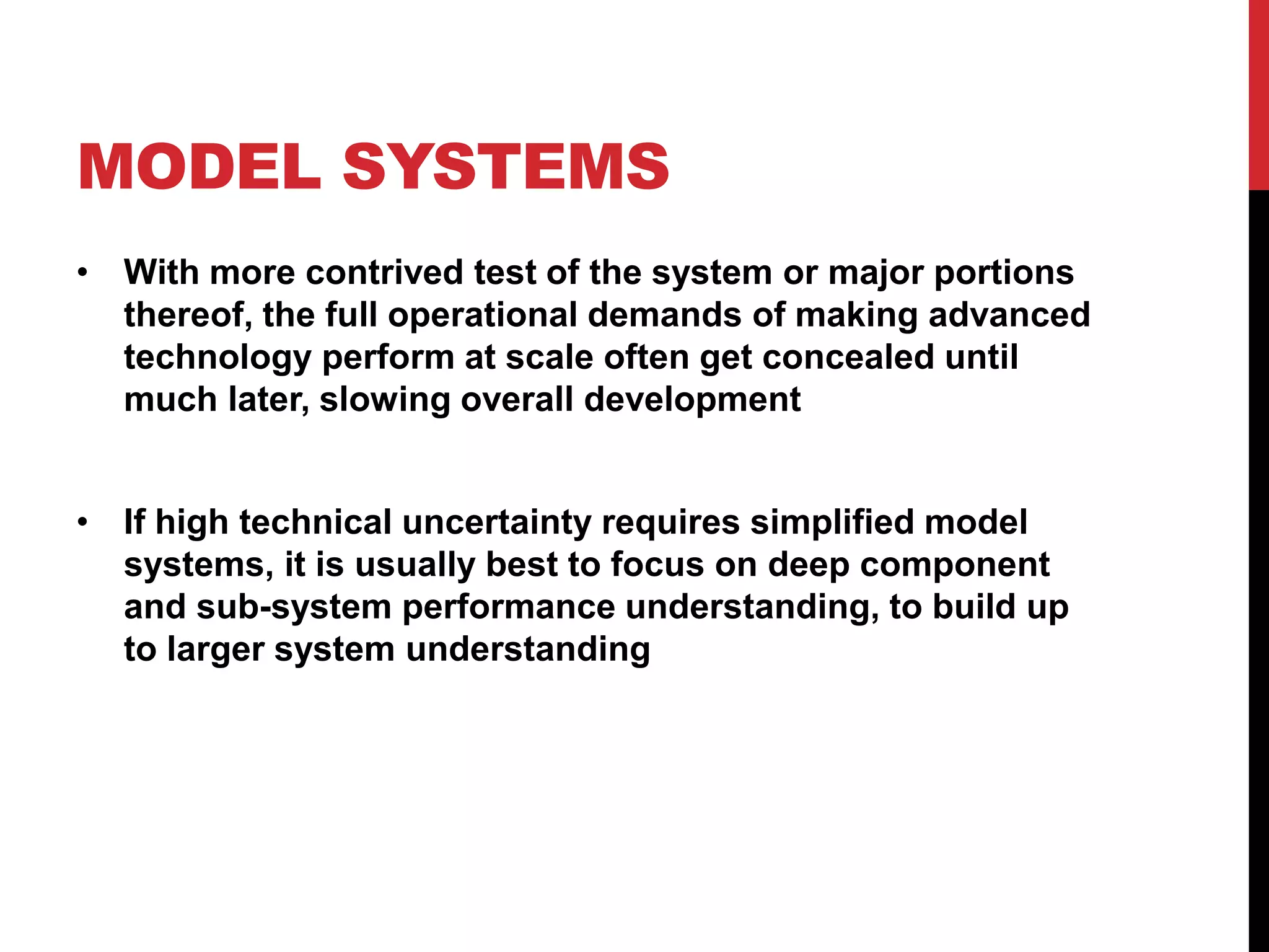 MODEL SYSTEMS
• With more contrived test of the system or major portions
thereof, the full operational demands of making advanced
technology perform at scale often get concealed until
much later, slowing overall development
• If high technical uncertainty requires simplified model
systems, it is usually best to focus on deep component
and sub-system performance understanding, to build up
to larger system understanding
 