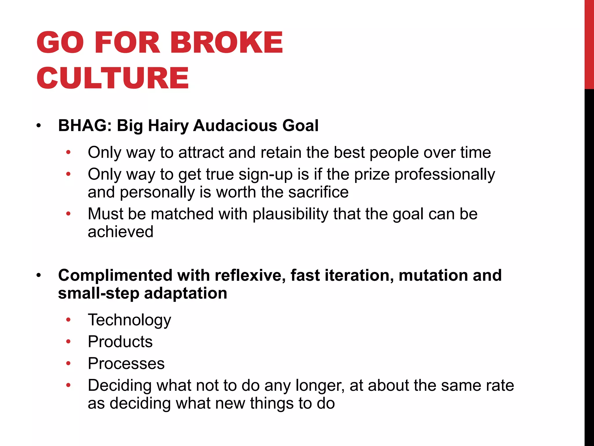 GO FOR BROKE
CULTURE
• BHAG: Big Hairy Audacious Goal
• Only way to attract and retain the best people over time
• Only way to get true sign-up is if the prize professionally
and personally is worth the sacrifice
• Must be matched with plausibility that the goal can be
achieved
• Complimented with reflexive, fast iteration, mutation and
small-step adaptation
• Technology
• Products
• Processes
• Deciding what not to do any longer, at about the same rate
as deciding what new things to do
 