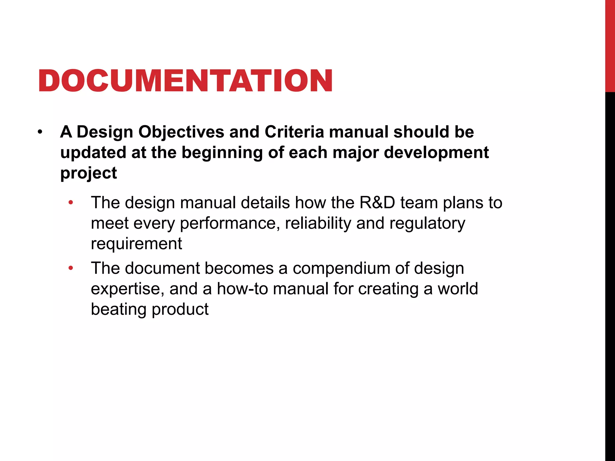 DOCUMENTATION
• A Design Objectives and Criteria manual should be
updated at the beginning of each major development
project
• The design manual details how the R&D team plans to
meet every performance, reliability and regulatory
requirement
• The document becomes a compendium of design
expertise, and a how-to manual for creating a world
beating product
 