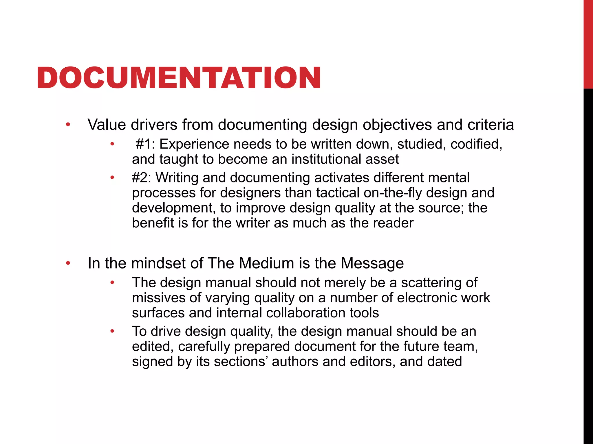 DOCUMENTATION
• Value drivers from documenting design objectives and criteria
• #1: Experience needs to be written down, studied, codified,
and taught to become an institutional asset
• #2: Writing and documenting activates different mental
processes for designers than tactical on-the-fly design and
development, to improve design quality at the source; the
benefit is for the writer as much as the reader
• In the mindset of The Medium is the Message
• The design manual should not merely be a scattering of
missives of varying quality on a number of electronic work
surfaces and internal collaboration tools
• To drive design quality, the design manual should be an
edited, carefully prepared document for the future team,
signed by its sections’ authors and editors, and dated
 