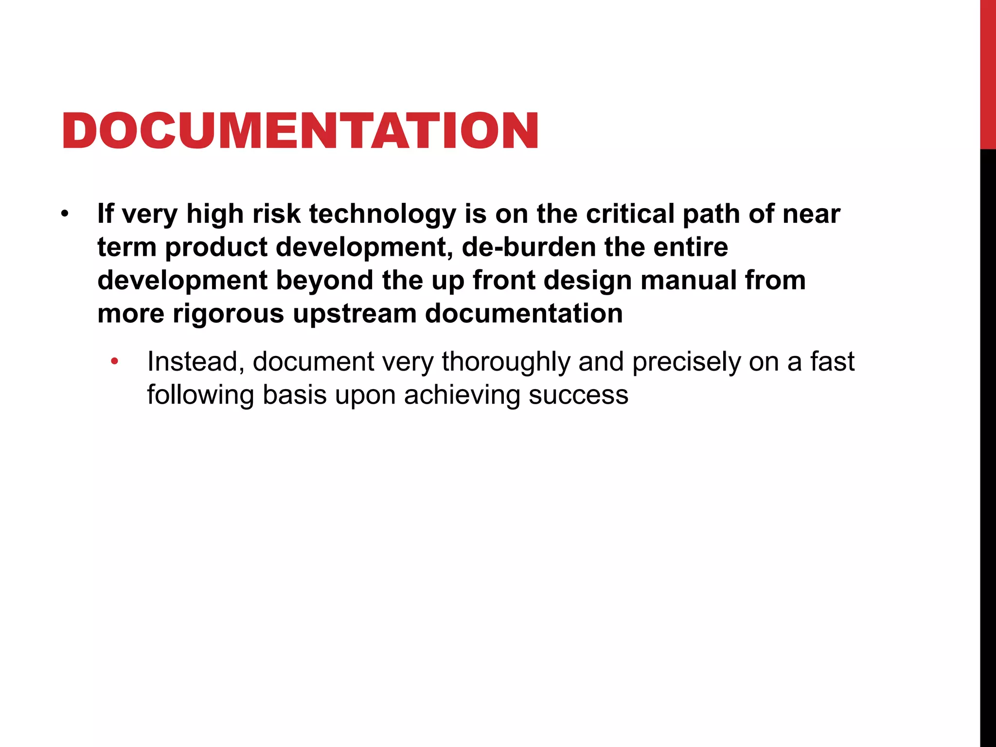 DOCUMENTATION
• If very high risk technology is on the critical path of near
term product development, de-burden the entire
development beyond the up front design manual from
more rigorous upstream documentation
• Instead, document very thoroughly and precisely on a fast
following basis upon achieving success
 