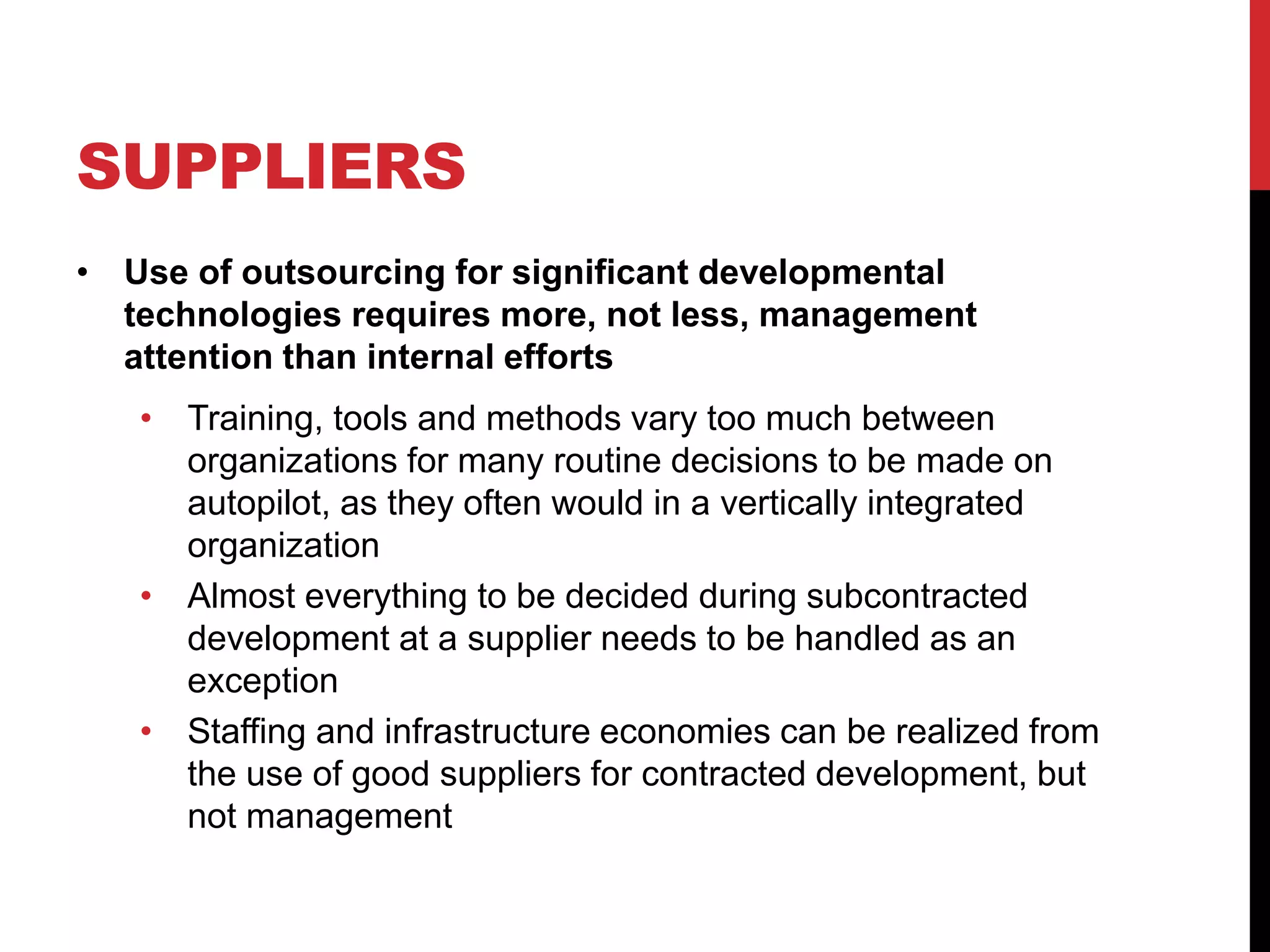 SUPPLIERS
• Use of outsourcing for significant developmental
technologies requires more, not less, management
attention than internal efforts
• Training, tools and methods vary too much between
organizations for many routine decisions to be made on
autopilot, as they often would in a vertically integrated
organization
• Almost everything to be decided during subcontracted
development at a supplier needs to be handled as an
exception
• Staffing and infrastructure economies can be realized from
the use of good suppliers for contracted development, but
not management
 
