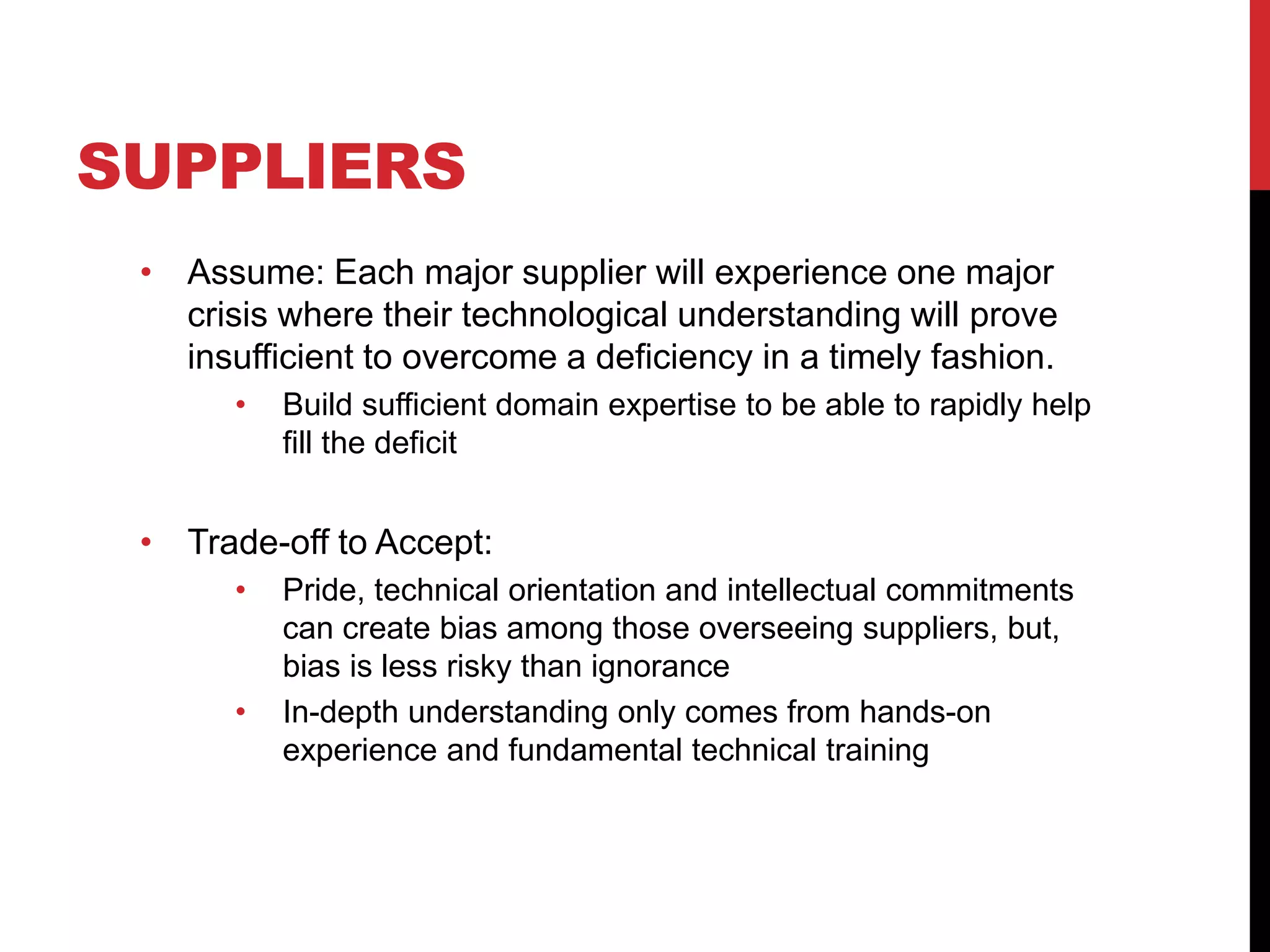 SUPPLIERS
• Assume: Each major supplier will experience one major
crisis where their technological understanding will prove
insufficient to overcome a deficiency in a timely fashion.
• Build sufficient domain expertise to be able to rapidly help
fill the deficit
• Trade-off to Accept:
• Pride, technical orientation and intellectual commitments
can create bias among those overseeing suppliers, but,
bias is less risky than ignorance
• In-depth understanding only comes from hands-on
experience and fundamental technical training
 