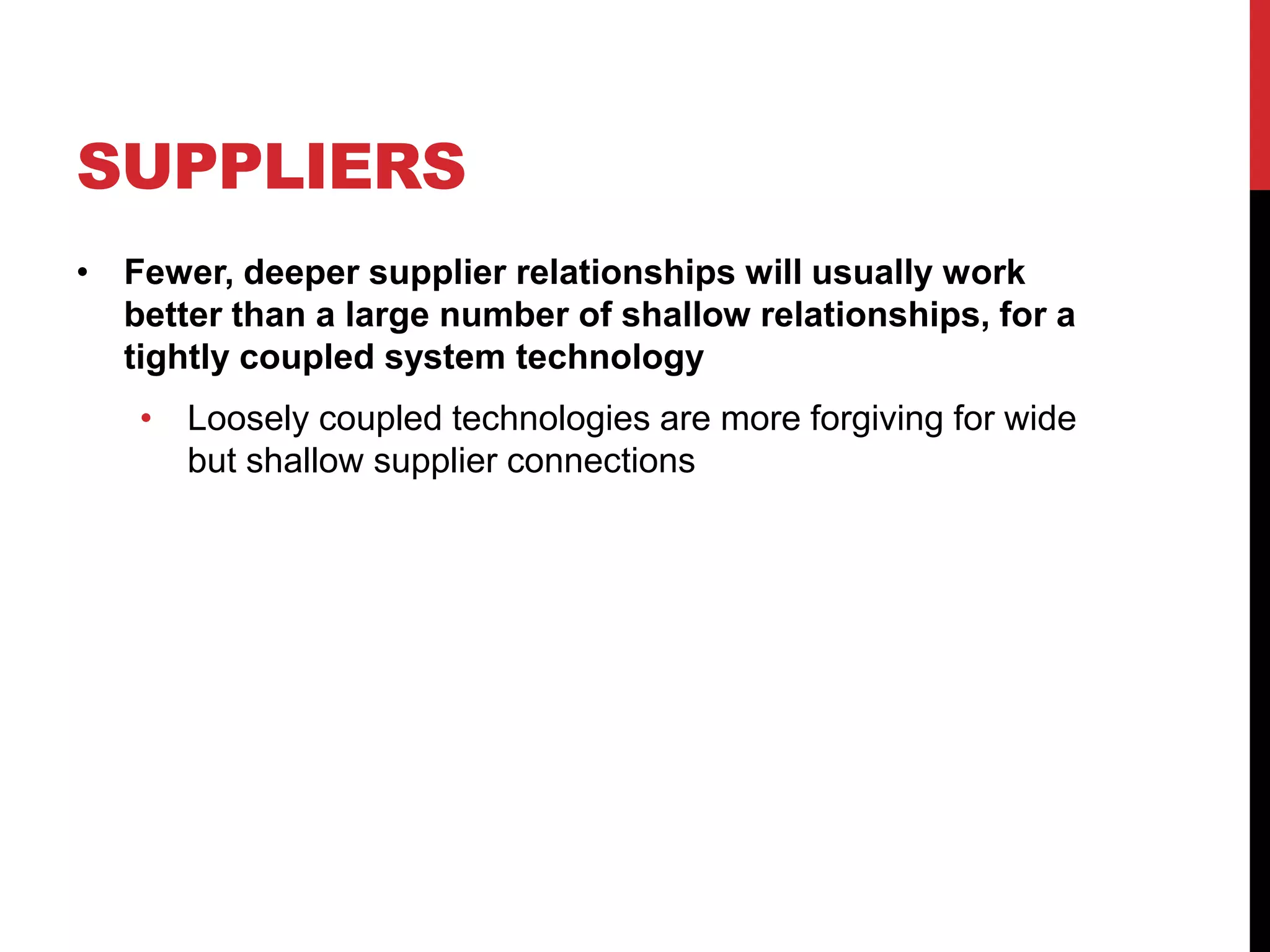 SUPPLIERS
• Fewer, deeper supplier relationships will usually work
better than a large number of shallow relationships, for a
tightly coupled system technology
• Loosely coupled technologies are more forgiving for wide
but shallow supplier connections
 