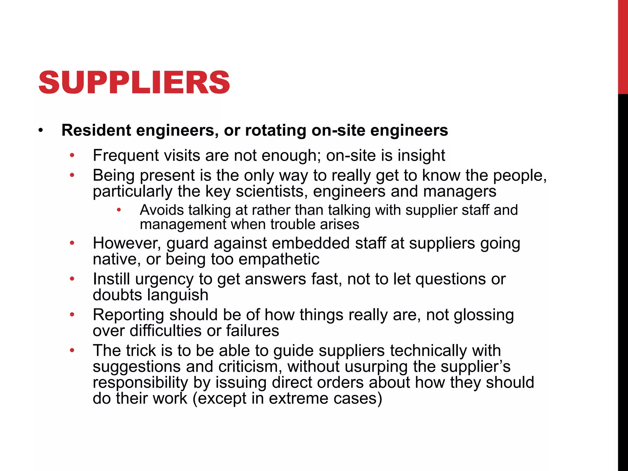 SUPPLIERS
• Resident engineers, or rotating on-site engineers
• Frequent visits are not enough; on-site is insight
• Being present is the only way to really get to know the people,
particularly the key scientists, engineers and managers
• Avoids talking at rather than talking with supplier staff and
management when trouble arises
• However, guard against embedded staff at suppliers going
native, or being too empathetic
• Instill urgency to get answers fast, not to let questions or
doubts languish
• Reporting should be of how things really are, not glossing
over difficulties or failures
• The trick is to be able to guide suppliers technically with
suggestions and criticism, without usurping the supplier’s
responsibility by issuing direct orders about how they should
do their work (except in extreme cases)
 