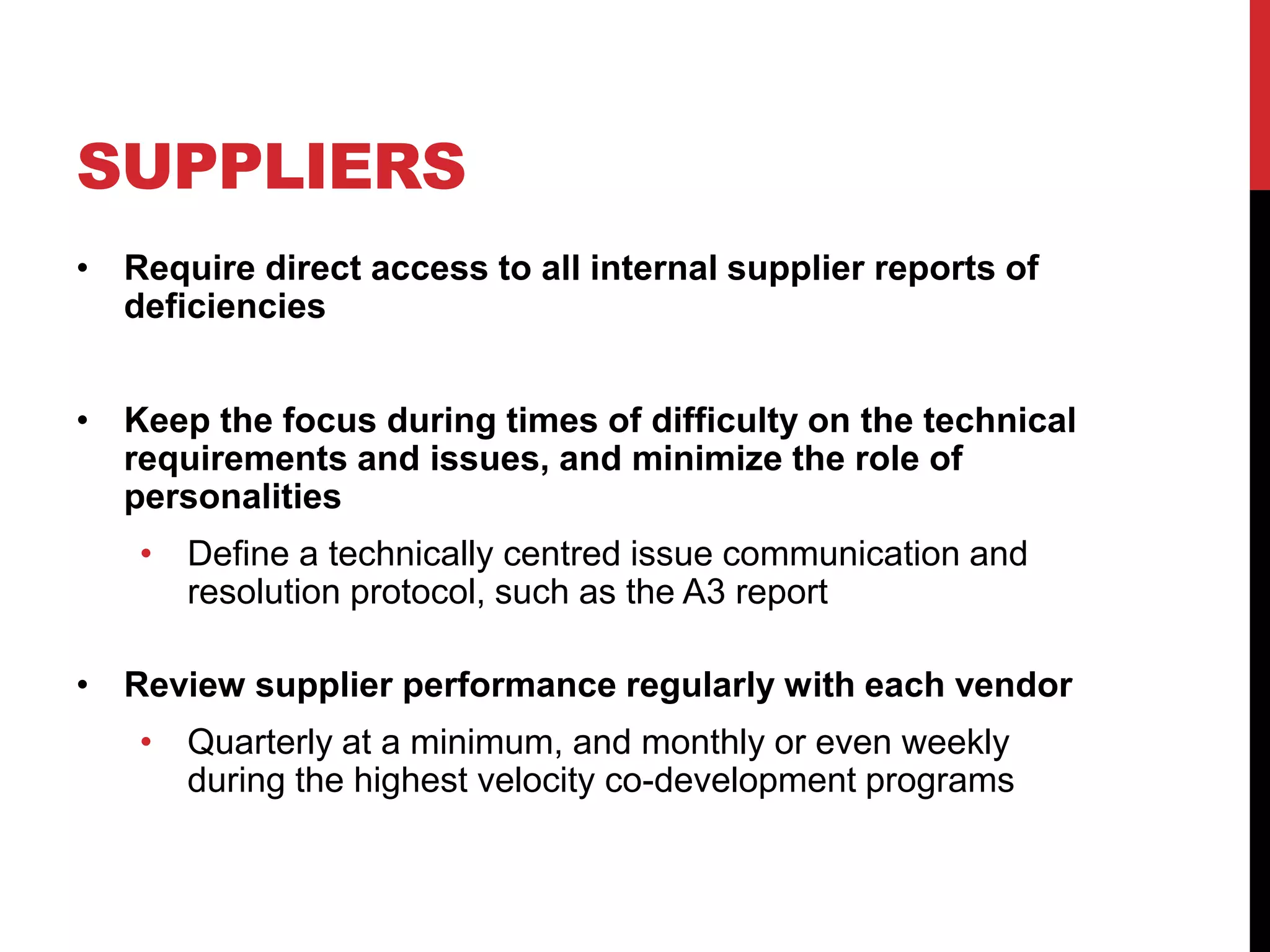 SUPPLIERS
• Require direct access to all internal supplier reports of
deficiencies
• Keep the focus during times of difficulty on the technical
requirements and issues, and minimize the role of
personalities
• Define a technically centred issue communication and
resolution protocol, such as the A3 report
• Review supplier performance regularly with each vendor
• Quarterly at a minimum, and monthly or even weekly
during the highest velocity co-development programs
 