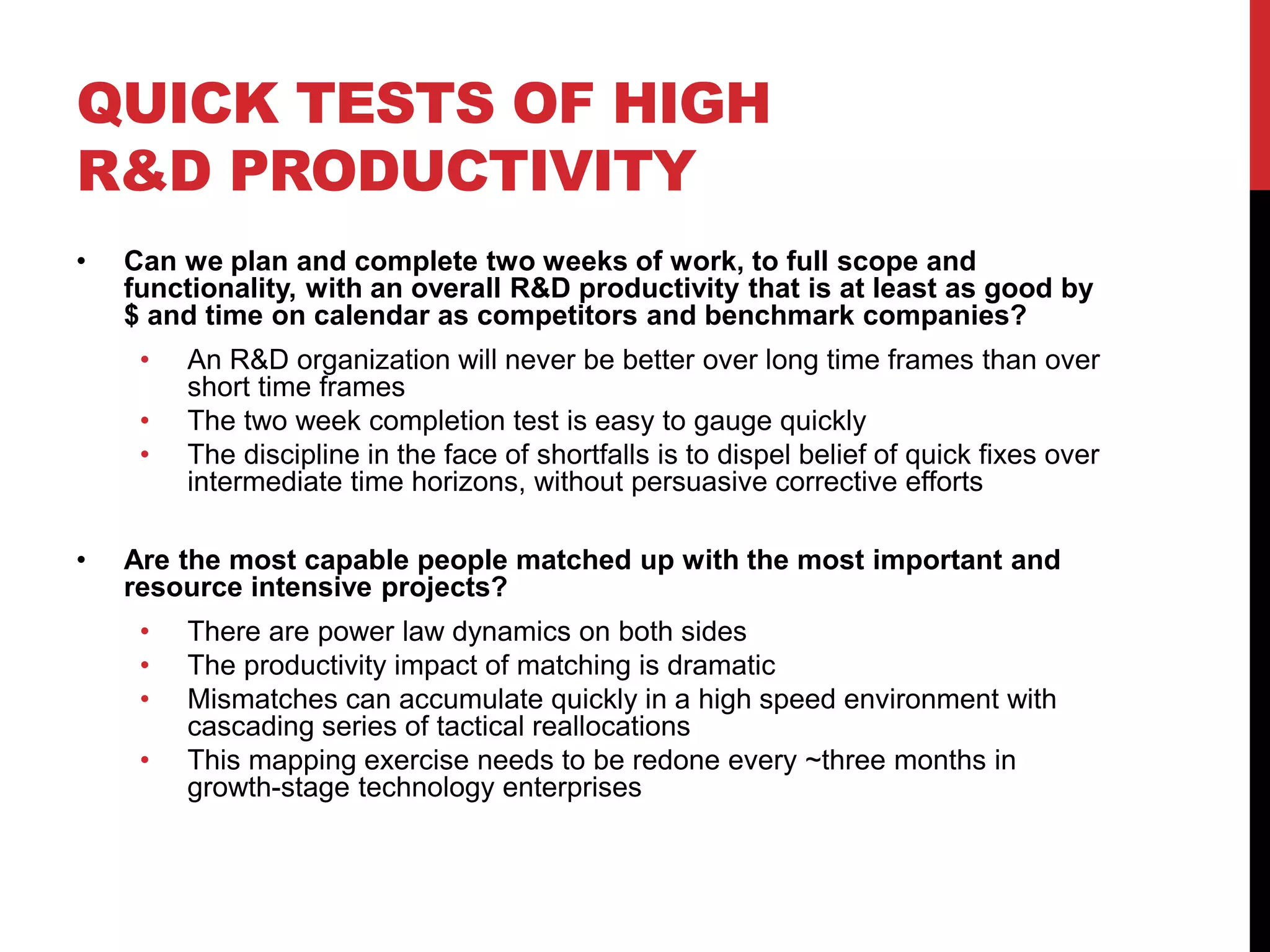 QUICK TESTS OF HIGH
R&D PRODUCTIVITY
• Can we plan and complete two weeks of work, to full scope and
functionality, with an overall R&D productivity that is at least as good by
$ and time on calendar as competitors and benchmark companies?
• An R&D organization will never be better over long time frames than over
short time frames
• The two week completion test is easy to gauge quickly
• The discipline in the face of shortfalls is to dispel belief of quick fixes over
intermediate time horizons, without persuasive corrective efforts
• Are the most capable people matched up with the most important and
resource intensive projects?
• There are power law dynamics on both sides
• The productivity impact of matching is dramatic
• Mismatches can accumulate quickly in a high speed environment with
cascading series of tactical reallocations
• This mapping exercise needs to be redone every ~three months in
growth-stage technology enterprises
 
