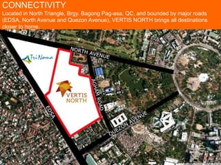 CONNECTIVITY
Located in North Triangle, Brgy. Bagong Pag-asa, QC, and bounded by major roads
(EDSA, North Avenue and Quezon Avenue), VERTIS NORTH brings all destinations
closer to home.
 