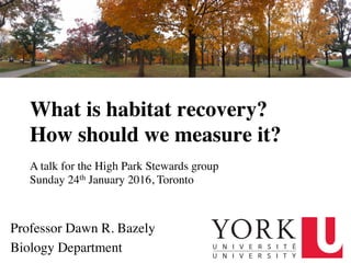 What is habitat recovery? 
How should we measure it?
Professor Dawn R. Bazely
Biology Department
A talk for the High Park Stewards group
Sunday 24th January 2016, Toronto
 