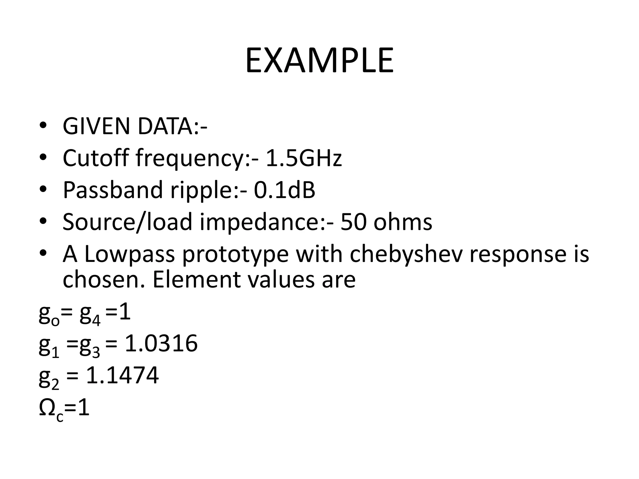 EXAMPLE 
•GIVEN DATA:- 
•Cutoff frequency:- 1.5GHz 
•Passband ripple:- 0.1dB 
•Source/load impedance:- 50 ohms 
•A Lowpass prototype with chebyshev response is chosen. Element values are 
go= g4 =1 
g1 =g3 = 1.0316 
g2 = 1.1474 
Ωc=1  