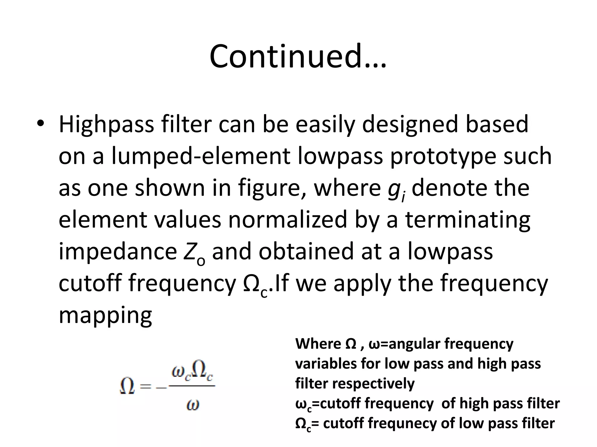 Continued… 
•Highpass filter can be easily designed based on a lumped-element lowpass prototype such as one shown in figure, where gi denote the element values normalized by a terminating impedance Zo and obtained at a lowpass cutoff frequency Ωc.If we apply the frequency mapping 
Where Ω , ω=angular frequency variables for low pass and high pass filter respectively ωc=cutoff frequency of high pass filter Ωc= cutoff frequnecy of low pass filter  