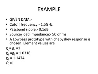 EXAMPLE 
•GIVEN DATA:- 
•Cutoff frequency:- 1.5GHz 
•Passband ripple:- 0.1dB 
•Source/load impedance:- 50 ohms 
•A Lowpass prototype with chebyshev response is chosen. Element values are 
go= g4 =1 
g1 =g3 = 1.0316 
g2 = 1.1474 
Ωc=1  
