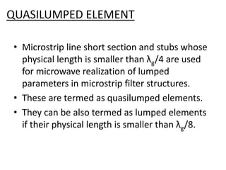 QUASILUMPED ELEMENT 
•Microstrip line short section and stubs whose physical length is smaller than λg/4 are used for microwave realization of lumped parameters in microstrip filter structures. 
•These are termed as quasilumped elements. 
•They can be also termed as lumped elements if their physical length is smaller than λg/8.  
