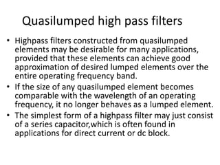 Quasilumped high pass filters 
•Highpass filters constructed from quasilumped elements may be desirable for many applications, provided that these elements can achieve good approximation of desired lumped elements over the entire operating frequency band. 
•If the size of any quasilumped element becomes comparable with the wavelength of an operating frequency, it no longer behaves as a lumped element. 
•The simplest form of a highpass filter may just consist of a series capacitor,which is often found in applications for direct current or dc block.  