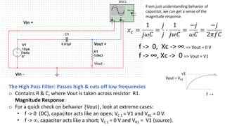 The High Pass Filter: Passes high & cuts off low frequencies
o Contains R & C, where Vout is taken across resistor R1.
Magnitude Response:
o For a quick check on behavior |Vout|, look at extreme cases:
• f -> 0 (DC), capacitor acts like an open; VC 1 = V1 and VR1 = 0 V.
• f -> ∞, capacitor acts like a short; VC 1 = 0 V and VR1 = V1 (source).
𝑥𝑐 =
1
𝑗𝜔𝐶
=
𝑗
𝑗
⋅
1
𝑗𝑤𝐶
=
−𝑗
𝜔𝐶
=
−𝑗
2𝜋𝑓𝐶
f -> 0, Xc -> ∞ => Vout = 0 V
f -> ∞, Xc -> 0 => Vout = V1
Vout = VR1
f →
v1
From just understanding behavior of
capacitor, we can get a sense of the
magnitude response.
 