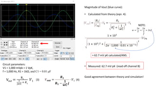 Circuit parameters:
V1 = 1,000 mVpk = 1 VpK,
f = 1,000 Hz, R1 = 1kΩ, and C1 = 0.01 μF
Vout =
R1
1
𝑗𝑤𝐶
+ 𝑅1
𝑉1 (3)
Magnitude of Vout (blue curve):
• Calculated from theory (eqn. 4):
• Measured: 62.7 mV pK (read off channel B)
Good agreement between theory and simulation!
𝑽𝐨𝐮𝐭 =
𝑹𝟏
𝑹𝟏 −
𝟏
𝒘𝑪
𝒋
⋅ 𝑉1 (4)
𝑉𝑜𝑢𝑡 =
𝑅1
𝑍𝑒𝑞
⋅ 𝑉1 =
𝑅1
𝑅1
2
+
1
𝑤𝐶
2
⋅ 𝑉1
1 × 103
1 × 103 2 +
1
2𝜋 ⋅ 1,000 ⋅ 0.01 × 10
− 6
2
⋅ 1𝑉𝑃𝑘
= 62.7 mV pK calculated/ANS.
-
𝑤 =
2𝜋
𝑇
=
2𝜋
1
𝑓
= 2𝜋𝑓
NOTE:
 
