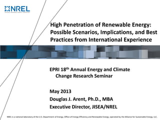 NREL is a national laboratory of the U.S. Department of Energy, Office of Energy Efficiency and Renewable Energy, operated by the Alliance for Sustainable Energy, LLC.
High Penetration of Renewable Energy:
Possible Scenarios, Implications, and Best
Practices from International Experience
EPRI 18th Annual Energy and Climate
Change Research Seminar
May 2013
Douglas J. Arent, Ph.D., MBA
Executive Director, JISEA/NREL
 