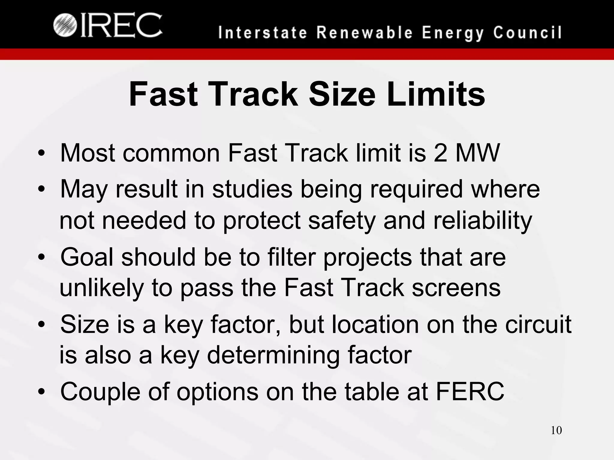 Fast Track Size Limits
•  Most common Fast Track limit is 2 MW
•  May result in studies being required where
not needed to protect safety and reliability
•  Goal should be to filter projects that are
unlikely to pass the Fast Track screens
•  Size is a key factor, but location on the circuit
is also a key determining factor
•  Couple of options on the table at FERC
10

 
