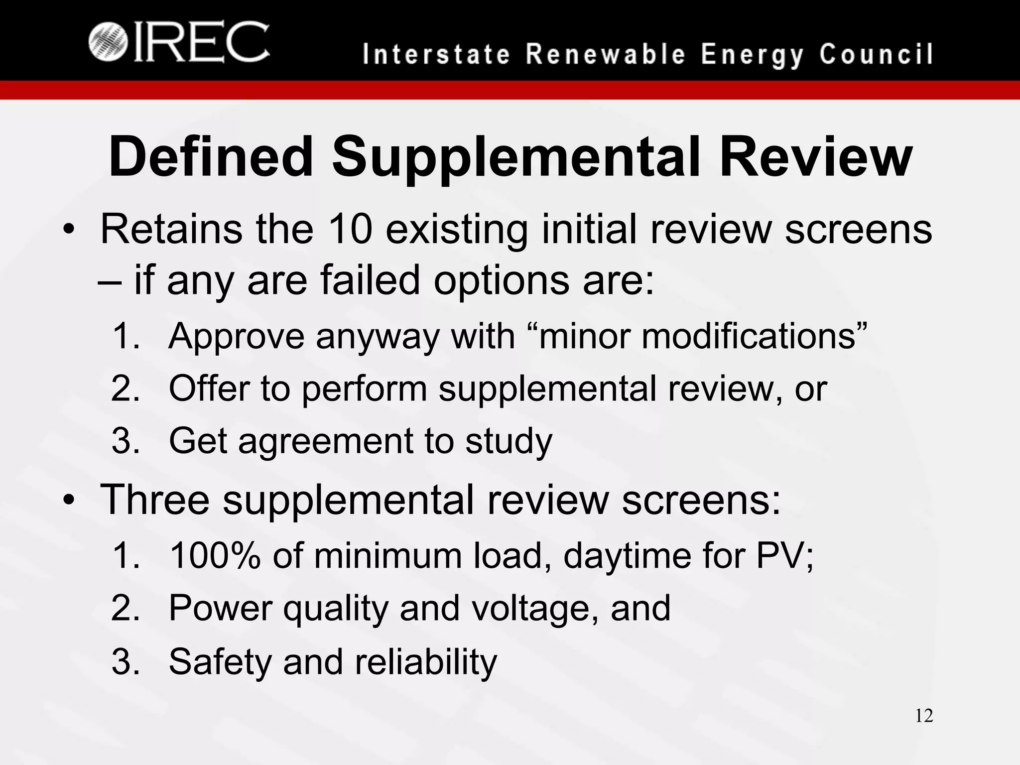 Defined Supplemental Review
•  Retains the 10 existing initial review screens
– if any are failed options are:
1.  Approve anyway with “minor modifications”
2.  Offer to perform supplemental review, or
3.  Get agreement to study

•  Three supplemental review screens:
1.  100% of minimum load, daytime for PV;
2.  Power quality and voltage, and
3.  Safety and reliability
12

 